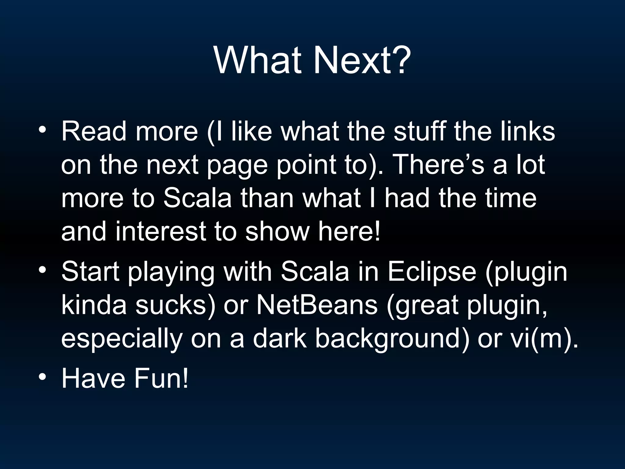 What Next? Read more (I like what the stuff the links on the next page point to). There’s a lot more to Scala than what I had the time and interest to show here! Start playing with Scala in Eclipse (plugin kinda sucks) or NetBeans (great plugin, especially on a dark background) or vi(m). Have Fun! 