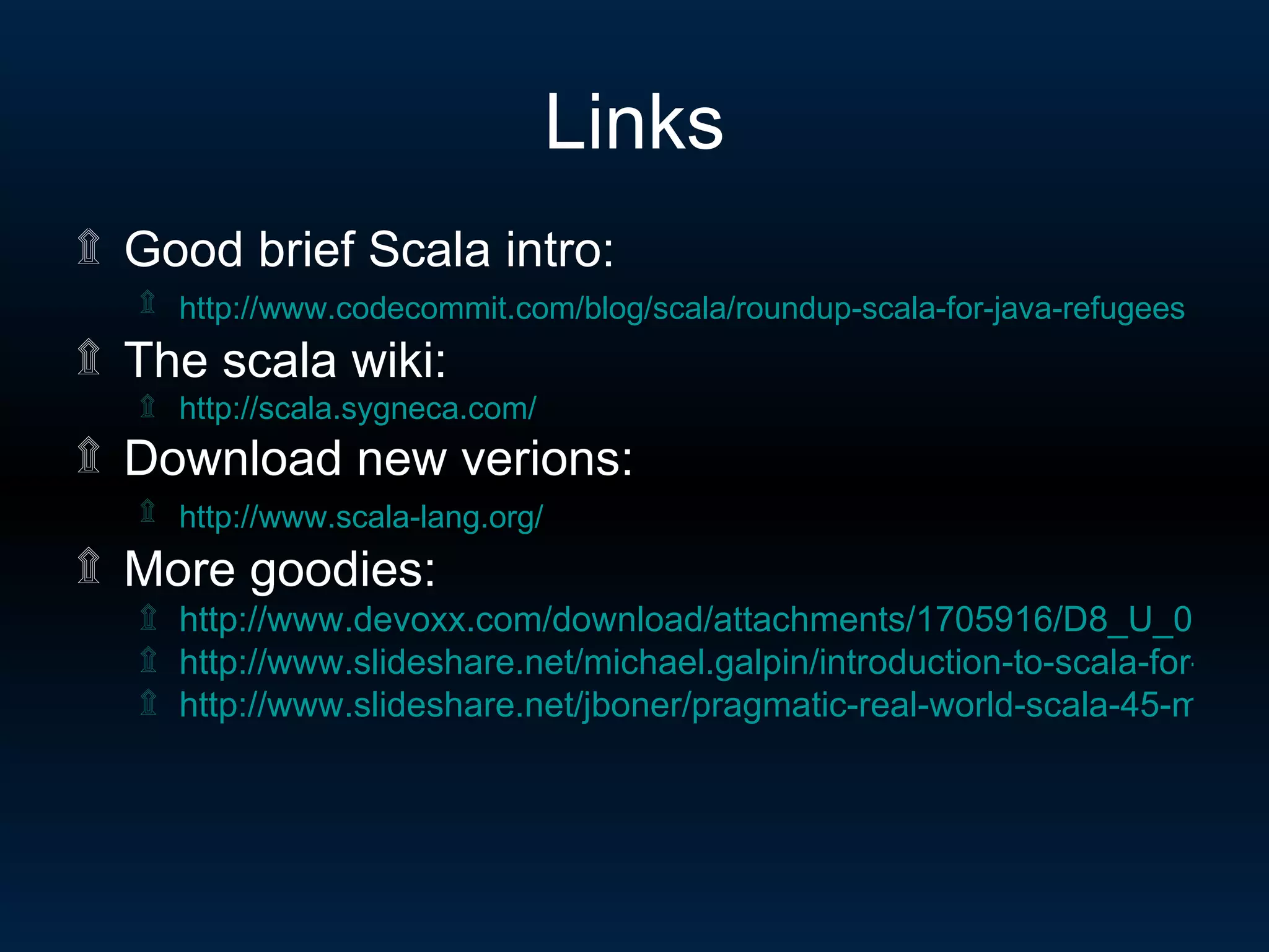 Links Good brief Scala intro: http://www.codecommit.com/blog/scala/roundup-scala-for-java-refugees   The scala wiki: http:// scala.sygneca.com / Download new verions: http://www.scala-lang.org /   More goodies: http://www.devoxx.com/download/attachments/1705916/D8_U_08_06_01.pdf http://www.slideshare.net/michael.galpin/introduction-to-scala-for-java-developers-presentation http://www.slideshare.net/jboner/pragmatic-real-world-scala-45-min-presentation 