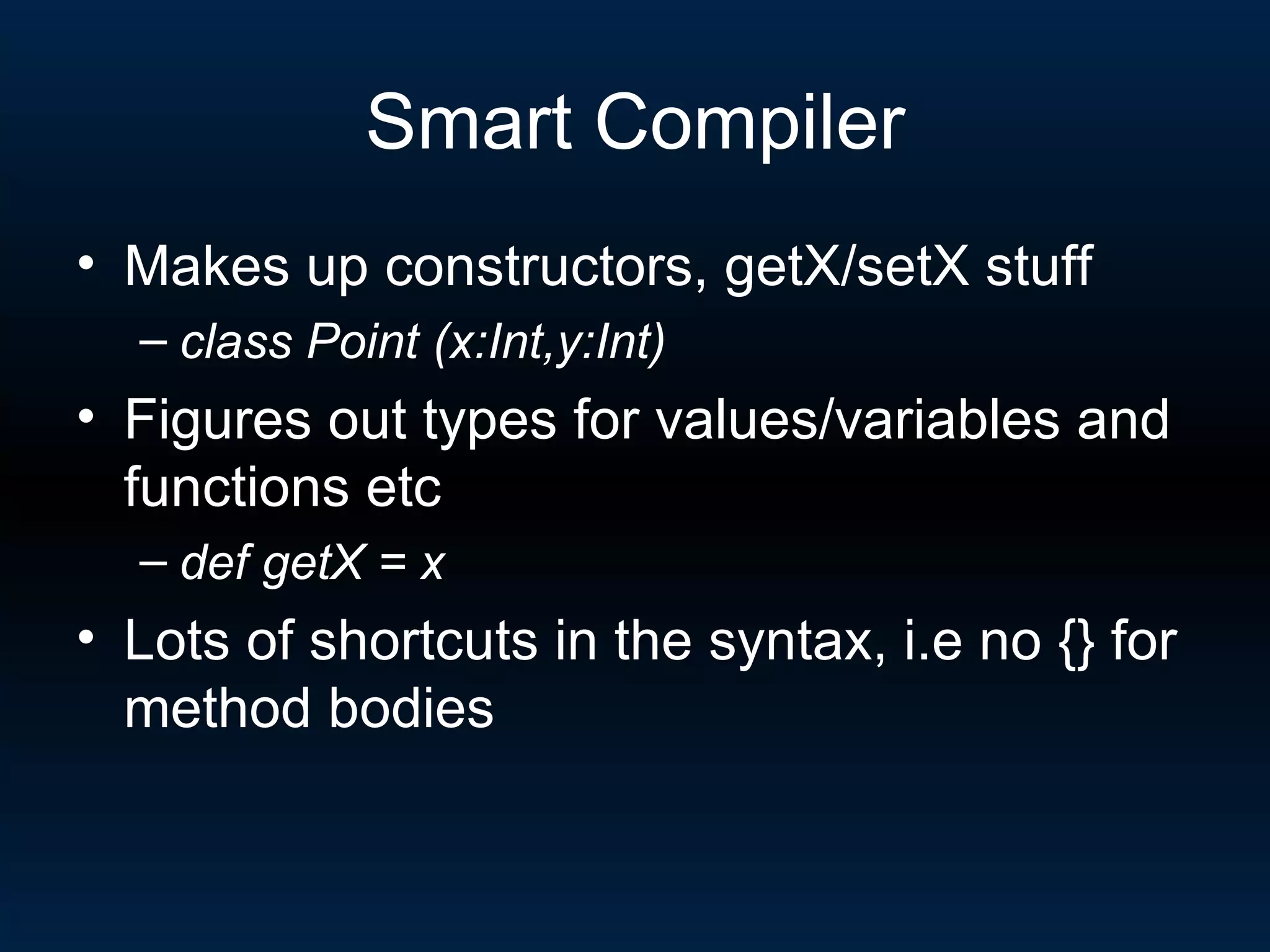 Smart Compiler Makes up constructors, getX/setX stuff class Point (x:Int,y:Int) Figures out types for values/variables and functions etc def getX = x Lots of shortcuts in the syntax, i.e no {} for method bodies 