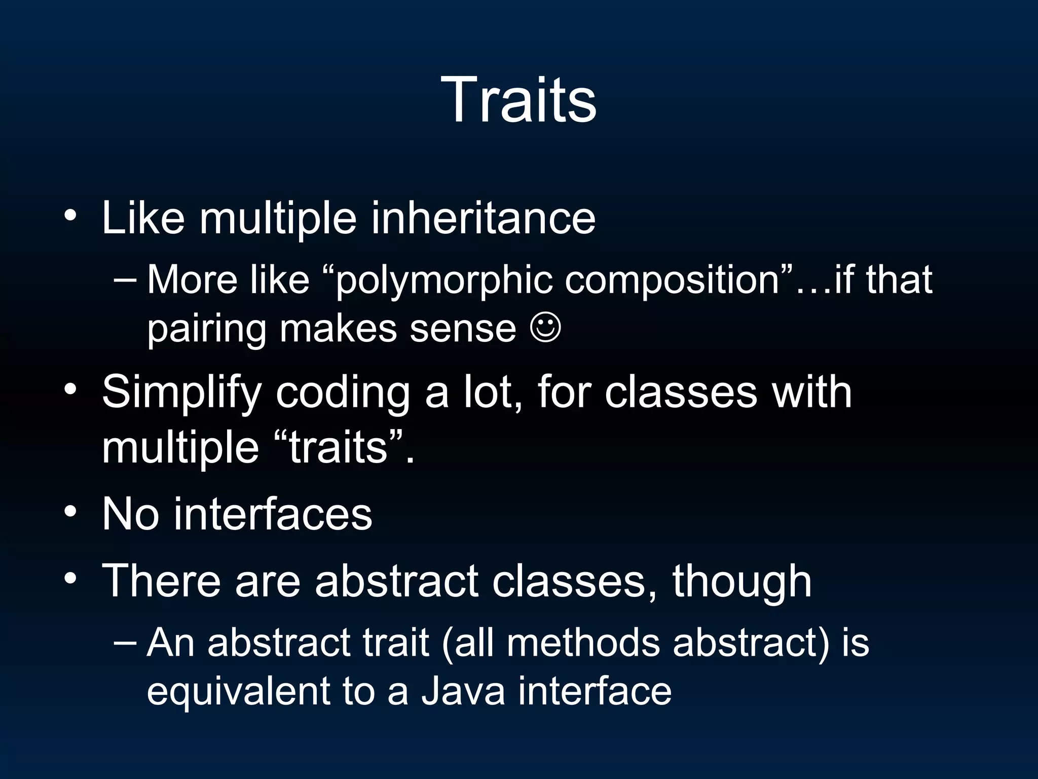 Traits Like multiple inheritance More like “polymorphic composition”…if that pairing makes sense   Simplify coding a lot, for classes with multiple “traits”. No interfaces There are abstract classes, though An abstract trait (all methods abstract) is equivalent to a Java interface 