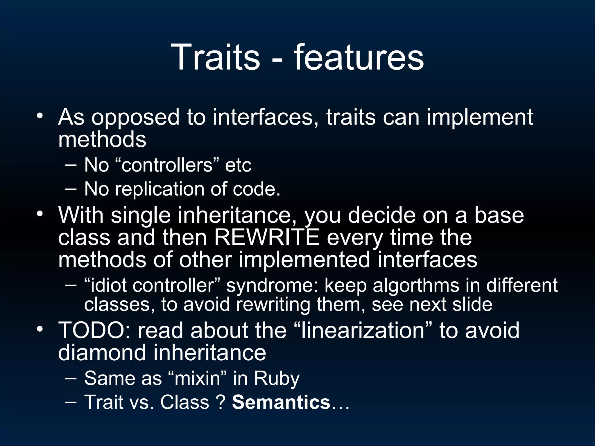 Traits - features As opposed to interfaces, traits can implement methods No “controllers” etc No replication of code. With single inheritance, you decide on a base class and then REWRITE every time the methods of other implemented interfaces “ idiot controller” syndrome: keep algorthms in different classes, to avoid rewriting them, see next slide TODO: read about the “linearization” to avoid diamond inheritance Same as “mixin” in Ruby Trait vs. Class ?  Semantics … 