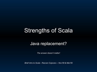 Strengths of Scala Java replacement? The answer doesn’t matter! Brief intro to Scala - Razvan Cojocaru – Nov’08 & Mar’09 