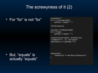 The screwyness of it (2) var greeting = &quot;“ for (i <- 0 until args.length) greeting += (args(i) + &quot; &quot;)  // It’s the same as: val range = 0.until(args.length)  for (i <- range) greeting += (args(i) + &quot; &quot;)  // should use this instead…remember Java // Callback<T>? … ok…now forget it! args.foreach (x => greetings += x) expect (true) {  “ Samba pa ti” == new String (“Samba pa ti”) } . For “for” is not “for” But, “equals” is actually “equals” 