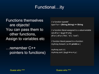 Functional…ity // a function typedef type Fun =  (String,String) => String // a function literal assigned to a value/variable val aFun =  (x,y) => x+y aFun ( aFun (“this”, “is”), “cool”) // function literal passed to a function: myArray.foreach (  x => println x  ) myArray.sort (<) myArray.sort (  (x,y) => x < y  ) Functions themselves are objects!  You can pass them to other functions, Assign to variables etc … remember C++ pointers to functions) Guess who ^^^ Guess who ^^^ 