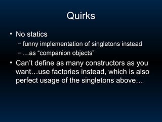 Quirks No statics  funny implementation of singletons instead … as “companion objects” Can’t define as many constructors as you want…use factories instead, which is also perfect usage of the singletons above… 