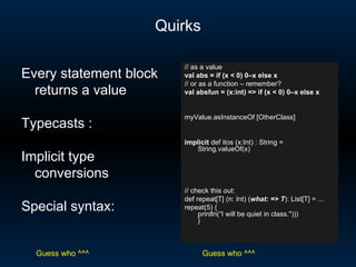 Quirks // as a value val abs = if (x < 0) 0–x else x // or as a function – remember? val absfun = (x:int) => if (x < 0) 0–x else x myValue.asInstanceOf [OtherClass] implicit  def itos (x:Int) : String = String.valueOf(x) // check this out: def repeat[T] (n: Int) ( what: => T ): List[T] = ... repeat(5) { println(“I will be quiet in class.&quot;))) }  Every statement block returns a value Typecasts : Implicit type conversions Special syntax: Guess who ^^^ Guess who ^^^ 