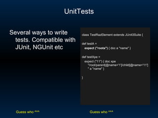 UnitTests class TestRazElement extends JUnit3Suite { def testA = expect (&quot;roota&quot;)  { doc a &quot;name&quot; } def testXpe = expect (&quot;11&quot;) { doc xpe &quot;/root/parent[@name='1']/child[@name='11']&quot; a &quot;name&quot; } } Several ways to write tests. Compatible with JUnit, NGUnit etc Guess who ^^^ Guess who ^^^ 
