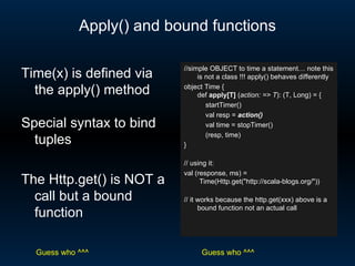 Apply() and bound functions //simple OBJECT to time a statement… note this is not a class !!! apply() behaves differently object Time { def  apply[T]  ( action: => T ): (T, Long) = { startTimer() val resp =  action() val time = stopTimer() (resp, time) } // using it: val (response, ms) =  Time(Http.get(&quot;http://scala-blogs.org/&quot;)) // it works because the http.get(xxx) above is a bound function not an actual call Time(x) is defined via the apply() method Special syntax to bind tuples The Http.get() is NOT a call but a bound function Guess who ^^^ Guess who ^^^ 