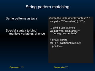 String pattern matching // note the triple double quotes “ “ “ val pat = &quot;&quot;&quot;(\w+):(\w+) (.*)&quot;&quot;&quot;.r // bind 3 vals at once val pat(who, cmd, args) =  “john:go someplace” // or just iterate for (s <- pat findAllIn input) println(s) Same patterns as java Special syntax to bind multiple variables at once Guess who ^^^ Guess who ^^^ 