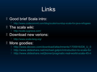 Links Good brief Scala intro: http://www.codecommit.com/blog/scala/roundup-scala-for-java-refugees   The scala wiki: http:// scala.sygneca.com / Download new verions: http://www.scala-lang.org /   More goodies: http://www.devoxx.com/download/attachments/1705916/D8_U_08_06_01.pdf http://www.slideshare.net/michael.galpin/introduction-to-scala-for-java-developers-presentation http://www.slideshare.net/jboner/pragmatic-real-world-scala-45-min-presentation 