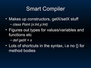 Smart Compiler Makes up constructors, getX/setX stuff class Point (x:Int,y:Int) Figures out types for values/variables and functions etc def getX = x Lots of shortcuts in the syntax, i.e no {} for method bodies 