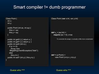Smart compiler != dumb programmer Class Point { int x; int y; public Point (int ax, int ay) { this.x = ax; this.y = ay; } public int getX () { return x; } public int getY () { return y; } public int setX (int x) {  if (x <= 0)  throw new IllegalArgumentException(“blah”); else this.x=x } public int setY (int y) { this.y=y } } Class Point ( var  x:int, var y:int) def  x_= (ax:Int) =  require  (ax > 0); x=ax To overwrite the assign, is actually a little more complicated: def   +  (p:Point) =  new Point (x+p.x, y+p.y) Guess who ^^^ Guess who ^^^ 