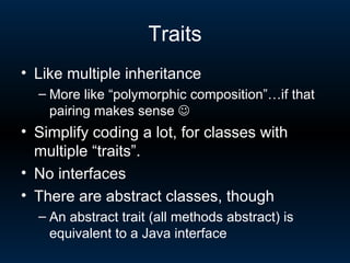 Traits Like multiple inheritance More like “polymorphic composition”…if that pairing makes sense   Simplify coding a lot, for classes with multiple “traits”. No interfaces There are abstract classes, though An abstract trait (all methods abstract) is equivalent to a Java interface 