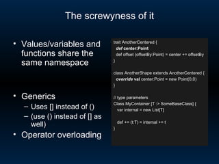 The screwyness of it trait AnotherCentered { def  center:Point def offset (offsetBy:Point) = center += offsetBy } class AnotherShape extends AnotherCentered { override   val  center:Point = new Point(0,0) } // type parameters Class MyContainer [T :> SomeBaseClass] { var internal = new List[T] def += (t:T) = internal += t } Values/variables and functions share the same namespace Generics Uses [] instead of () (use () instead of [] as well) Operator overloading 