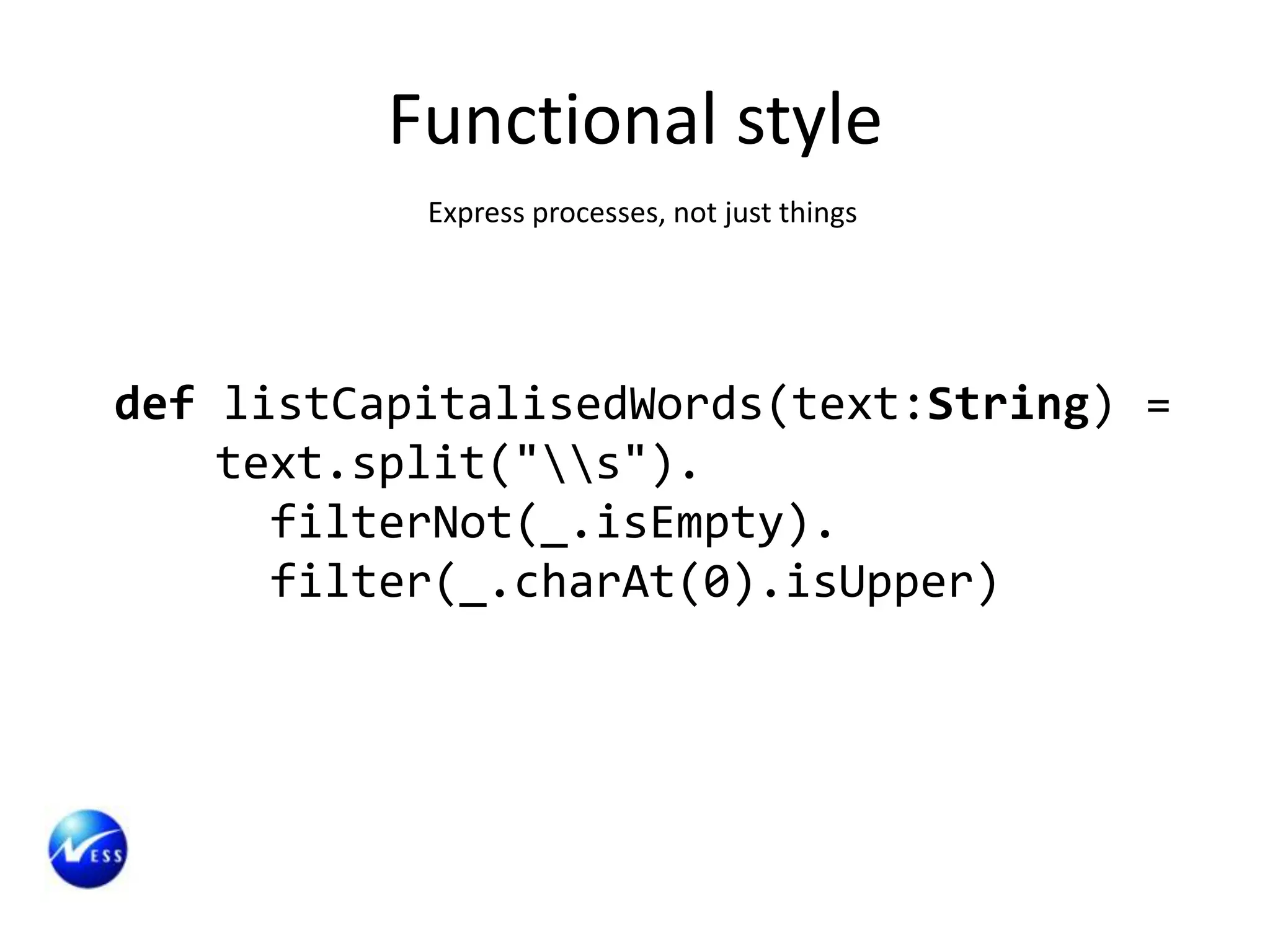 Functional style
           Express processes, not just things




def listCapitalisedWords(text:String) =
    text.split("s").
      filterNot(_.isEmpty).
      filter(_.charAt(0).isUpper)
 