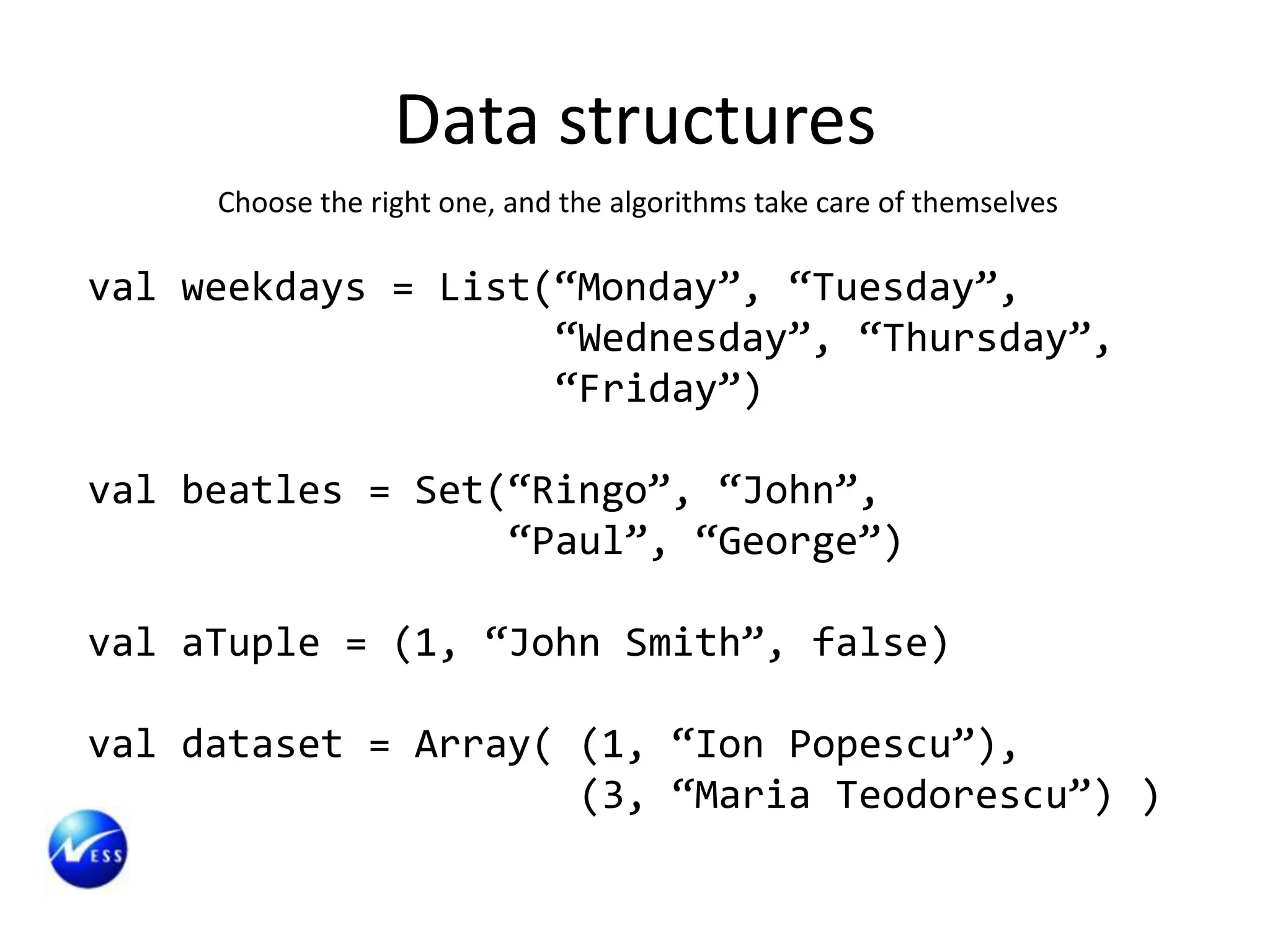 Data structures
     Choose the right one, and the algorithms take care of themselves

val weekdays = List(“Monday”, “Tuesday”,
                    “Wednesday”, “Thursday”,
                    “Friday”)

val beatles = Set(“Ringo”, “John”,
                  “Paul”, “George”)

val aTuple = (1, “John Smith”, false)

val dataset = Array( (1, “Ion Popescu”),
                     (3, “Maria Teodorescu”) )
 
