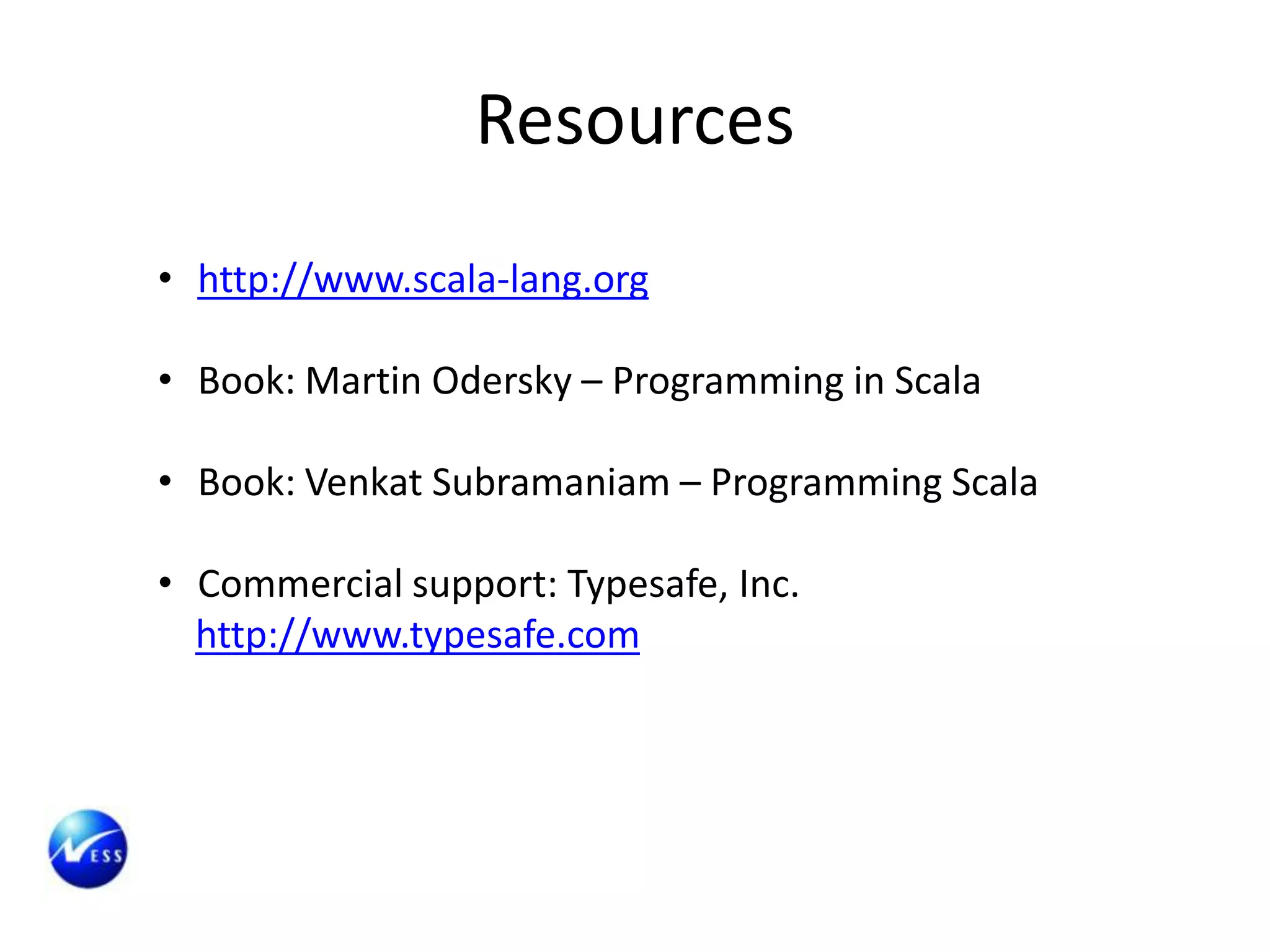 Resources
• http://www.scala-lang.org

• Book: Martin Odersky – Programming in Scala

• Book: Venkat Subramaniam – Programming Scala

• Commercial support: Typesafe, Inc.
  http://www.typesafe.com
 