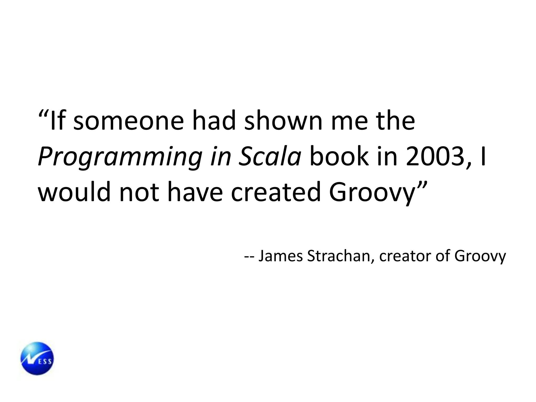 “If someone had shown me the
Programming in Scala book in 2003, I
would not have created Groovy”

                -- James Strachan, creator of Groovy
 