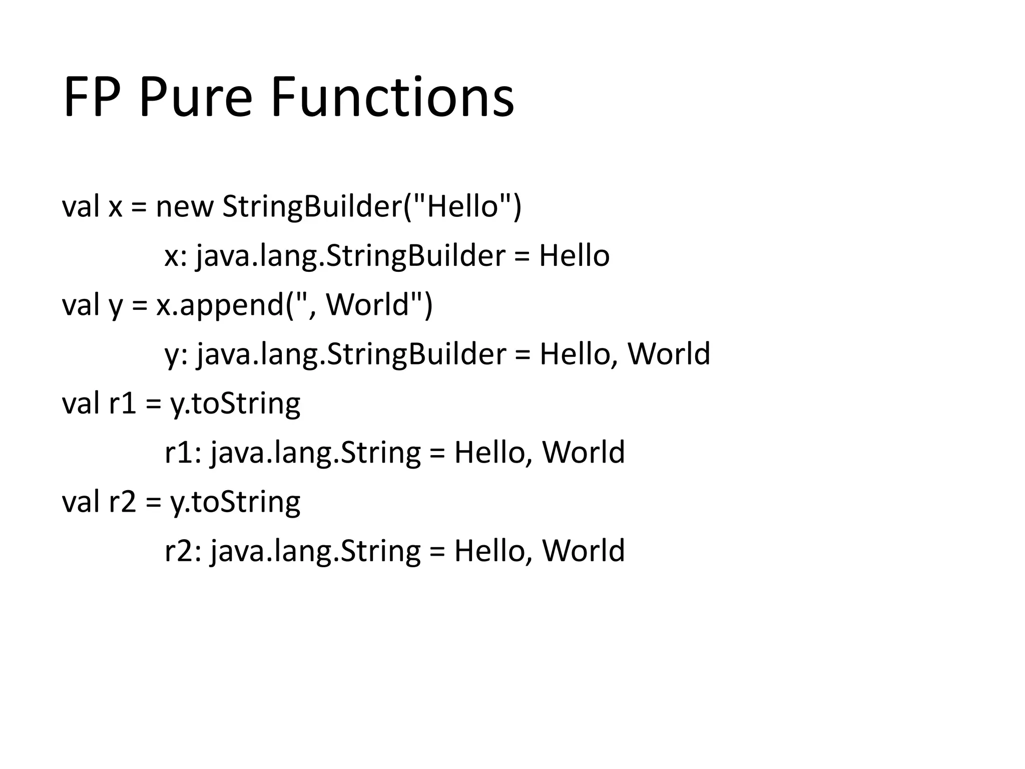 FP Pure Functions
val x = new StringBuilder("Hello")
         x: java.lang.StringBuilder = Hello
val y = x.append(", World")
         y: java.lang.StringBuilder = Hello, World
val r1 = y.toString
         r1: java.lang.String = Hello, World
val r2 = y.toString
         r2: java.lang.String = Hello, World
 