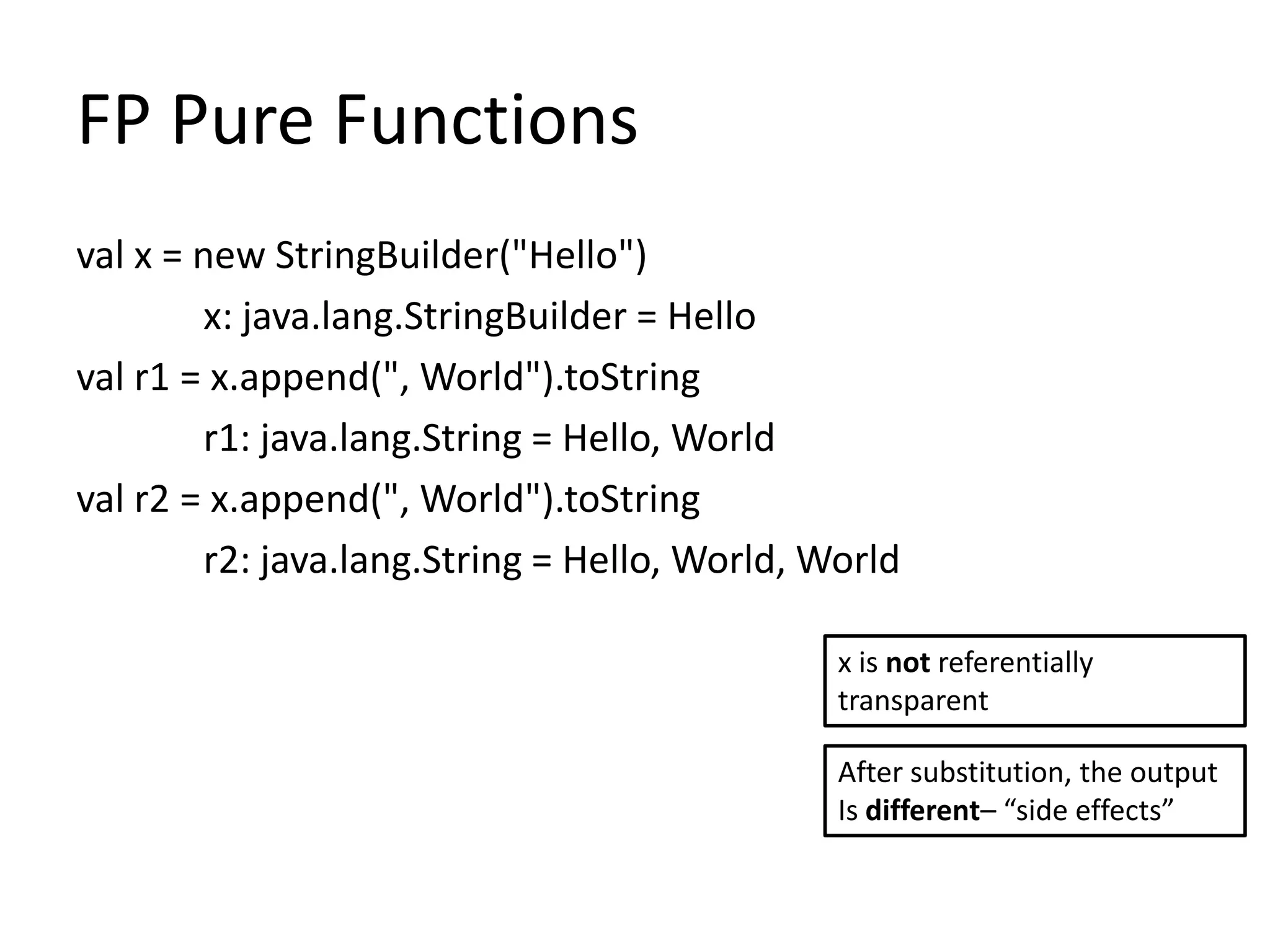 FP Pure Functions
val x = new StringBuilder("Hello")
        x: java.lang.StringBuilder = Hello
val r1 = x.append(", World").toString
        r1: java.lang.String = Hello, World
val r2 = x.append(", World").toString
        r2: java.lang.String = Hello, World, World

                                              x is not referentially
                                              transparent

                                              After substitution, the output
                                              Is different– “side effects”
 