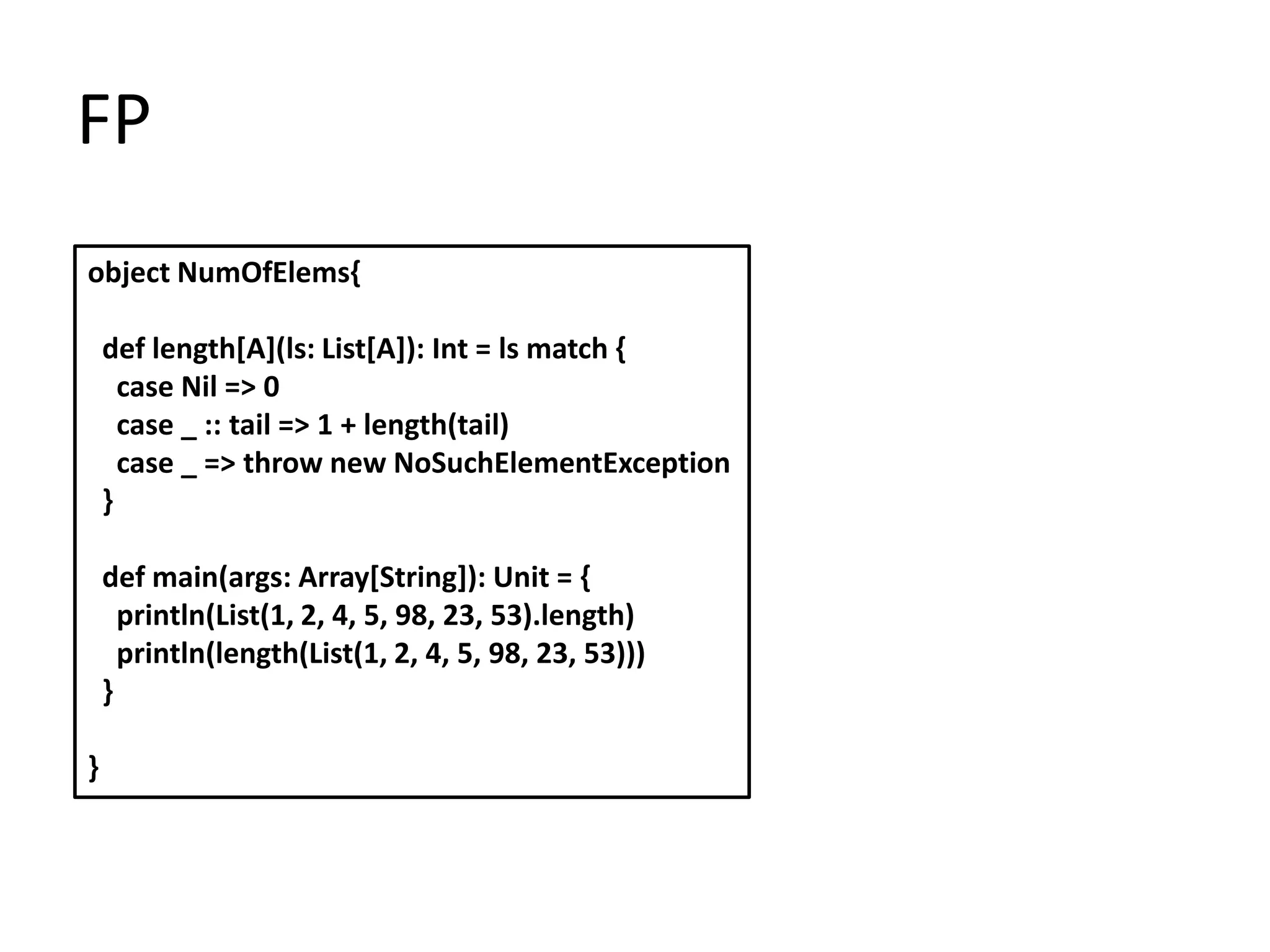 FP
object NumOfElems{

    def length[A](ls: List[A]): Int = ls match {
      case Nil => 0
      case _ :: tail => 1 + length(tail)
      case _ => throw new NoSuchElementException
    }

    def main(args: Array[String]): Unit = {
      println(List(1, 2, 4, 5, 98, 23, 53).length)
      println(length(List(1, 2, 4, 5, 98, 23, 53)))
    }

}
 