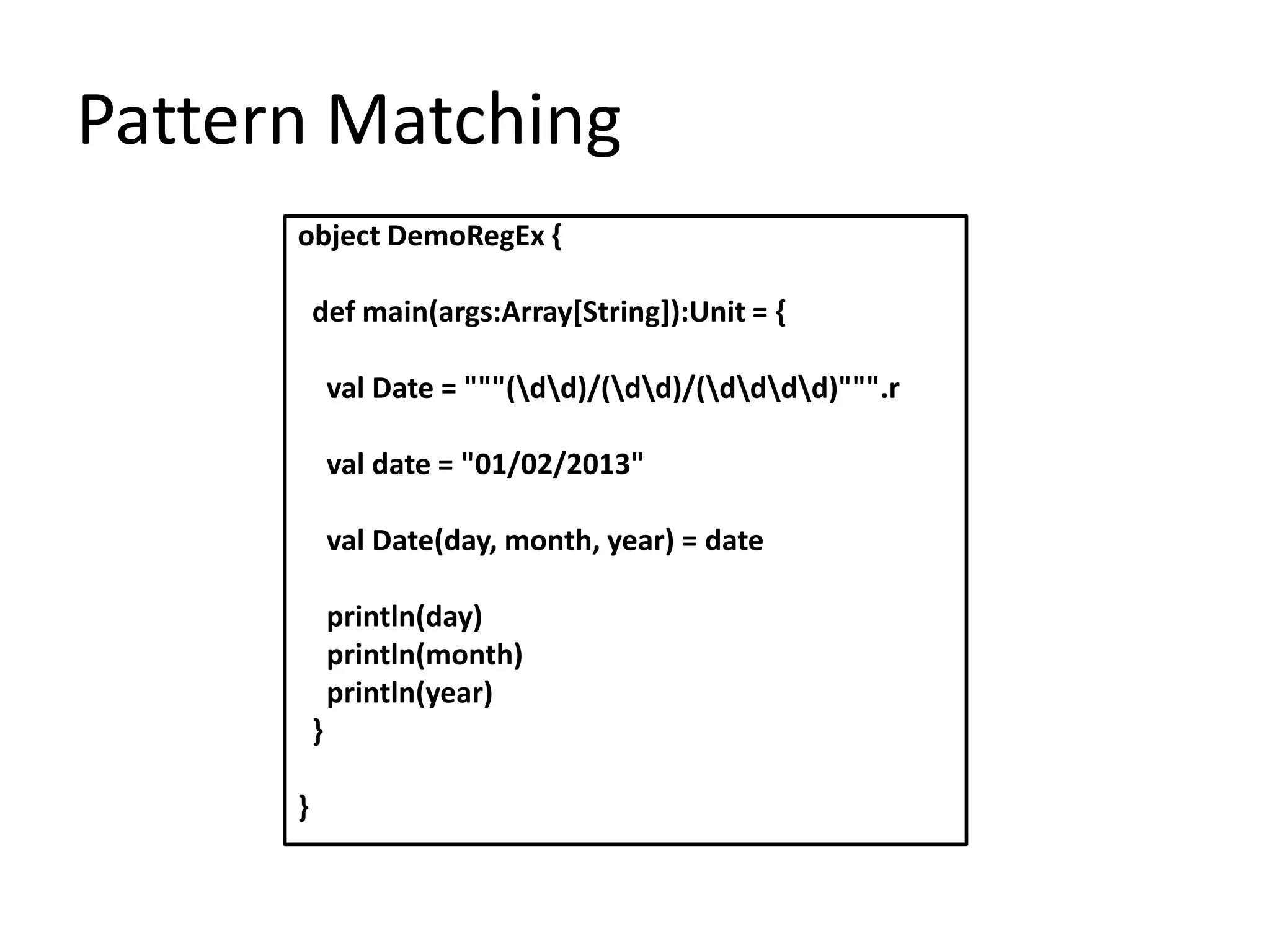 Pattern Matching
      object DemoRegEx {

          def main(args:Array[String]):Unit = {

              val Date = """(dd)/(dd)/(dddd)""".r

              val date = "01/02/2013"

              val Date(day, month, year) = date

              println(day)
              println(month)
              println(year)
          }

      }
 