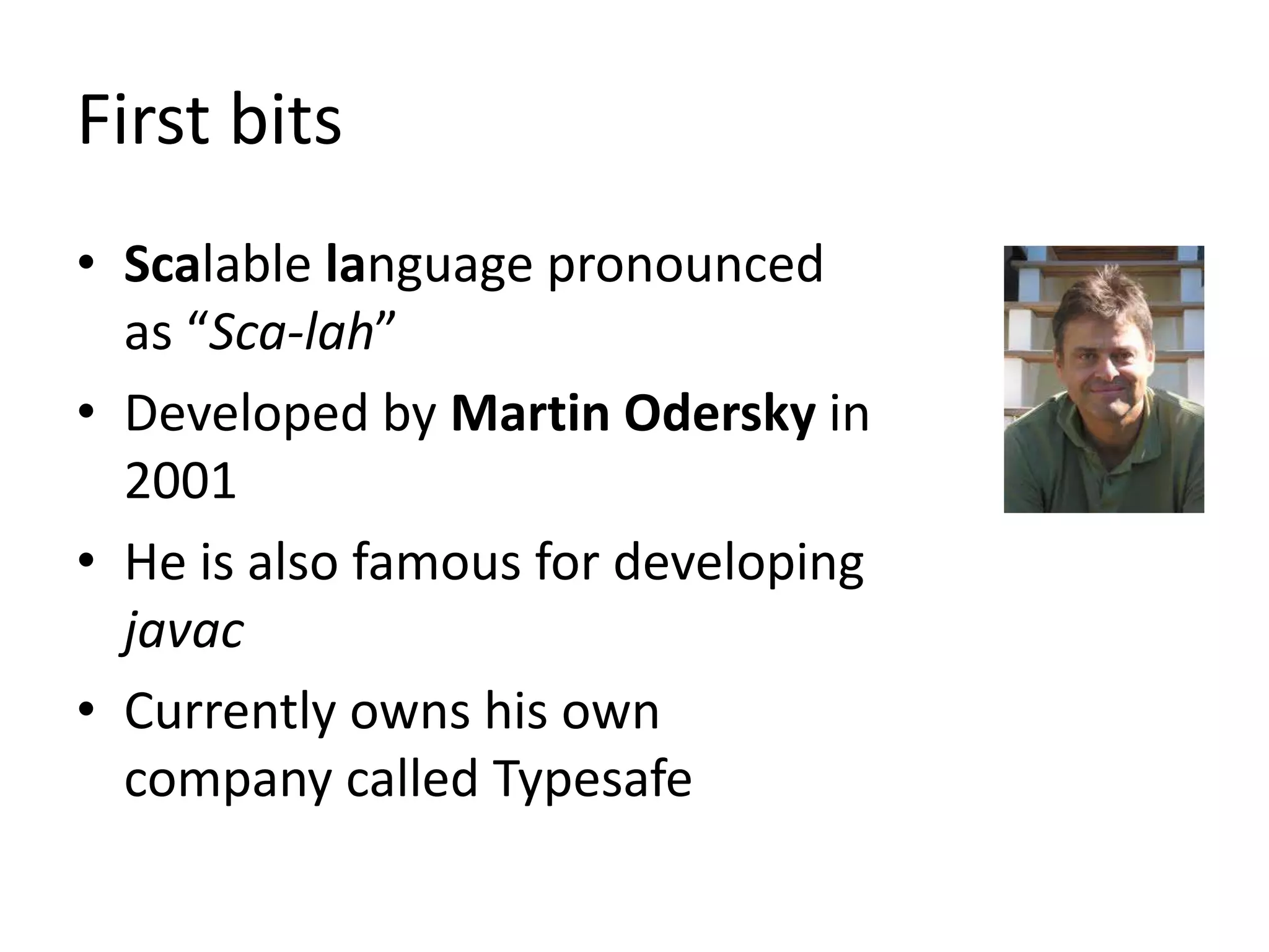 First bits
• Scalable language pronounced
  as “Sca-lah”
• Developed by Martin Odersky in
  2001
• He is also famous for developing
  javac
• Currently owns his own
  company called Typesafe
 