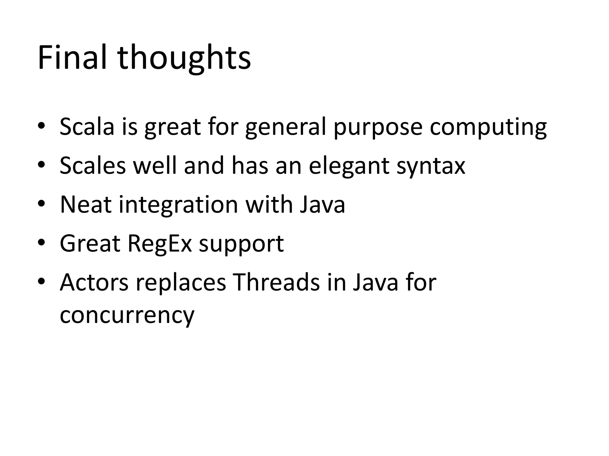 Final thoughts
•   Scala is great for general purpose computing
•   Scales well and has an elegant syntax
•   Neat integration with Java
•   Great RegEx support
•   Actors replaces Threads in Java for
    concurrency
 