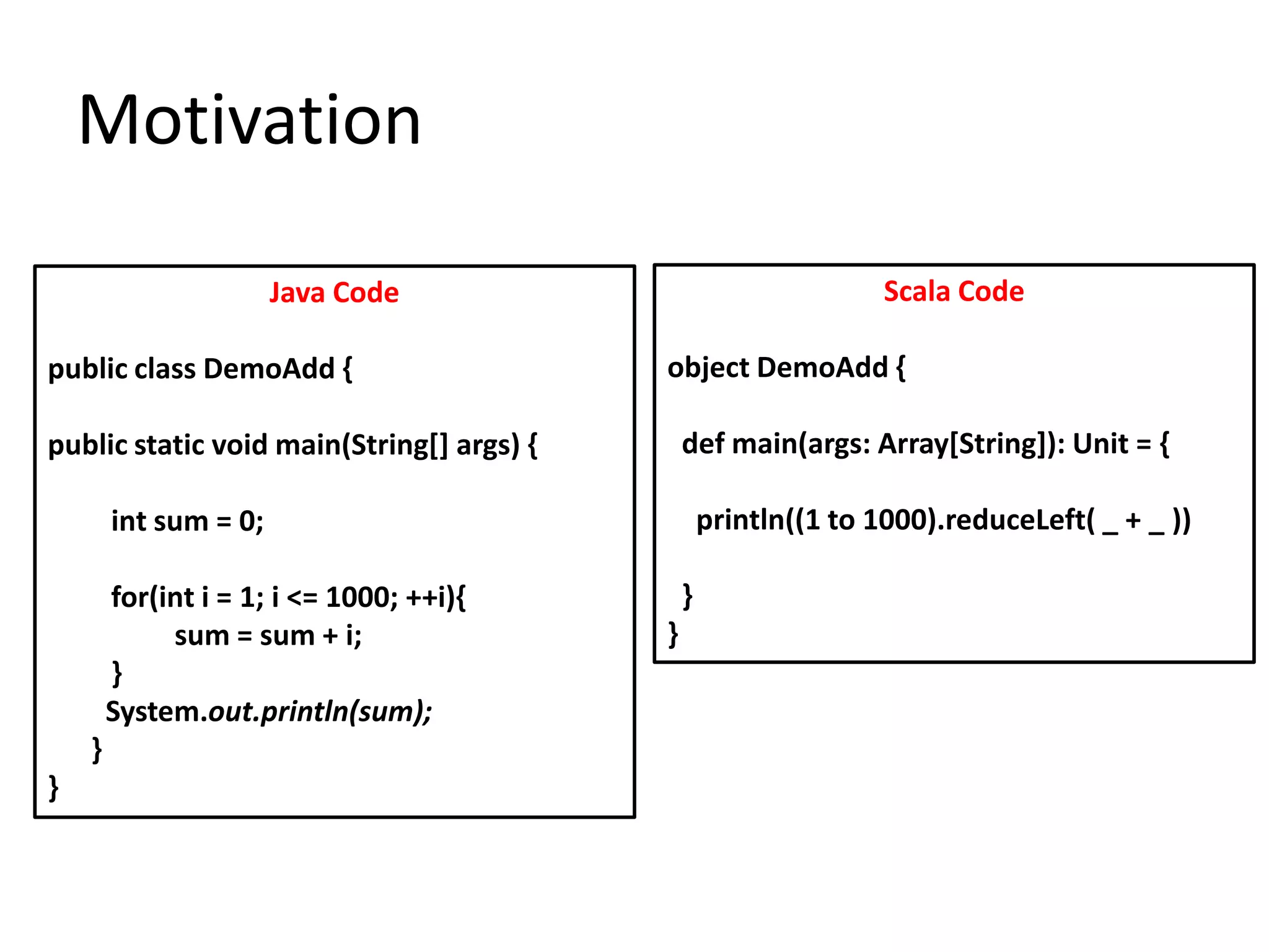 Motivation

                       Java Code                                  Scala Code

public class DemoAdd {                     object DemoAdd {

public static void main(String[] args) {       def main(args: Array[String]): Unit = {

        int sum = 0;                               println((1 to 1000).reduceLeft( _ + _ ))

        for(int i = 1; i <= 1000; ++i){        }
             sum = sum + i;                }
        }
        System.out.println(sum);
    }
}
 