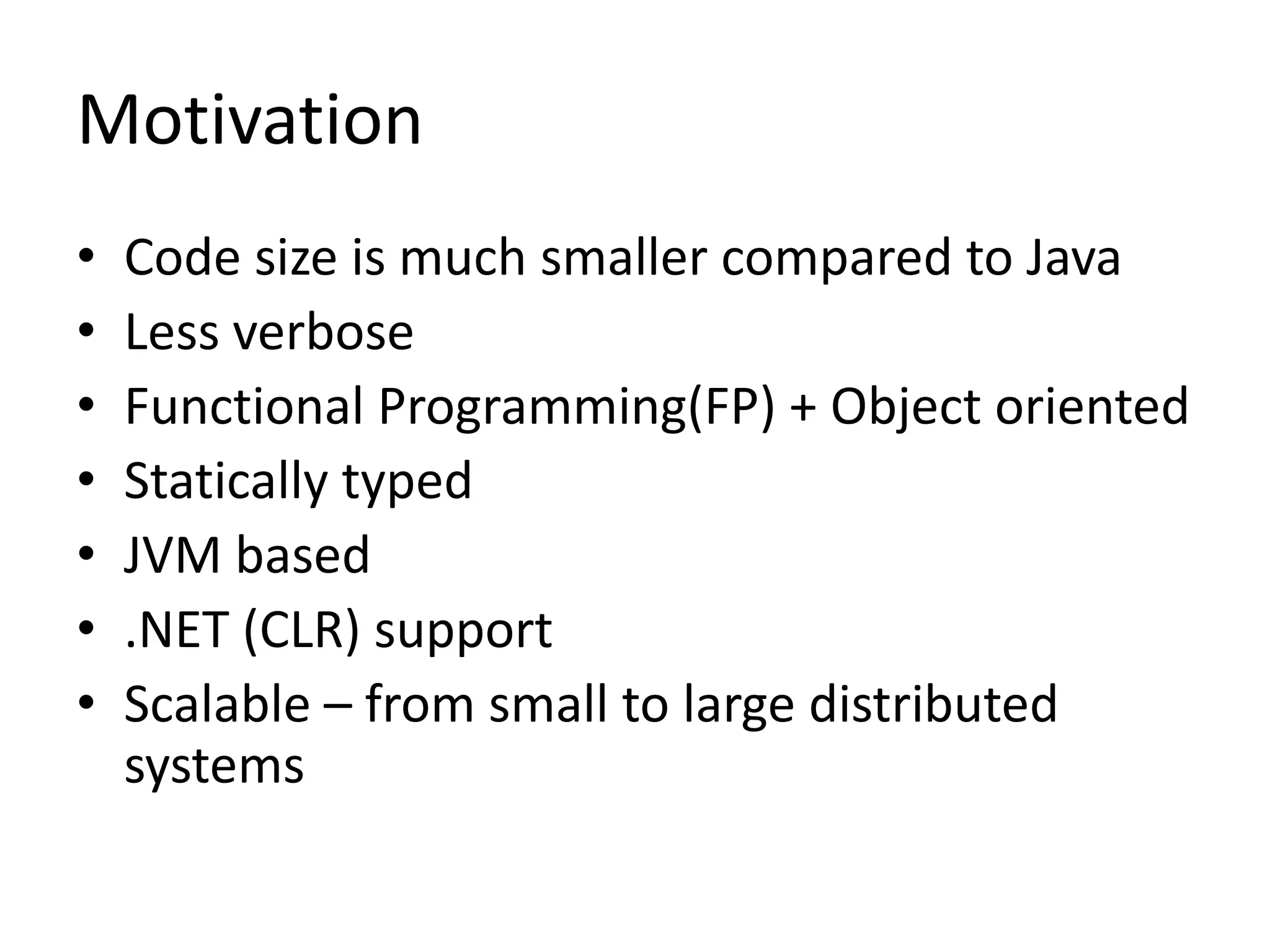Motivation
•   Code size is much smaller compared to Java
•   Less verbose
•   Functional Programming(FP) + Object oriented
•   Statically typed
•   JVM based
•   .NET (CLR) support
•   Scalable – from small to large distributed
    systems
 