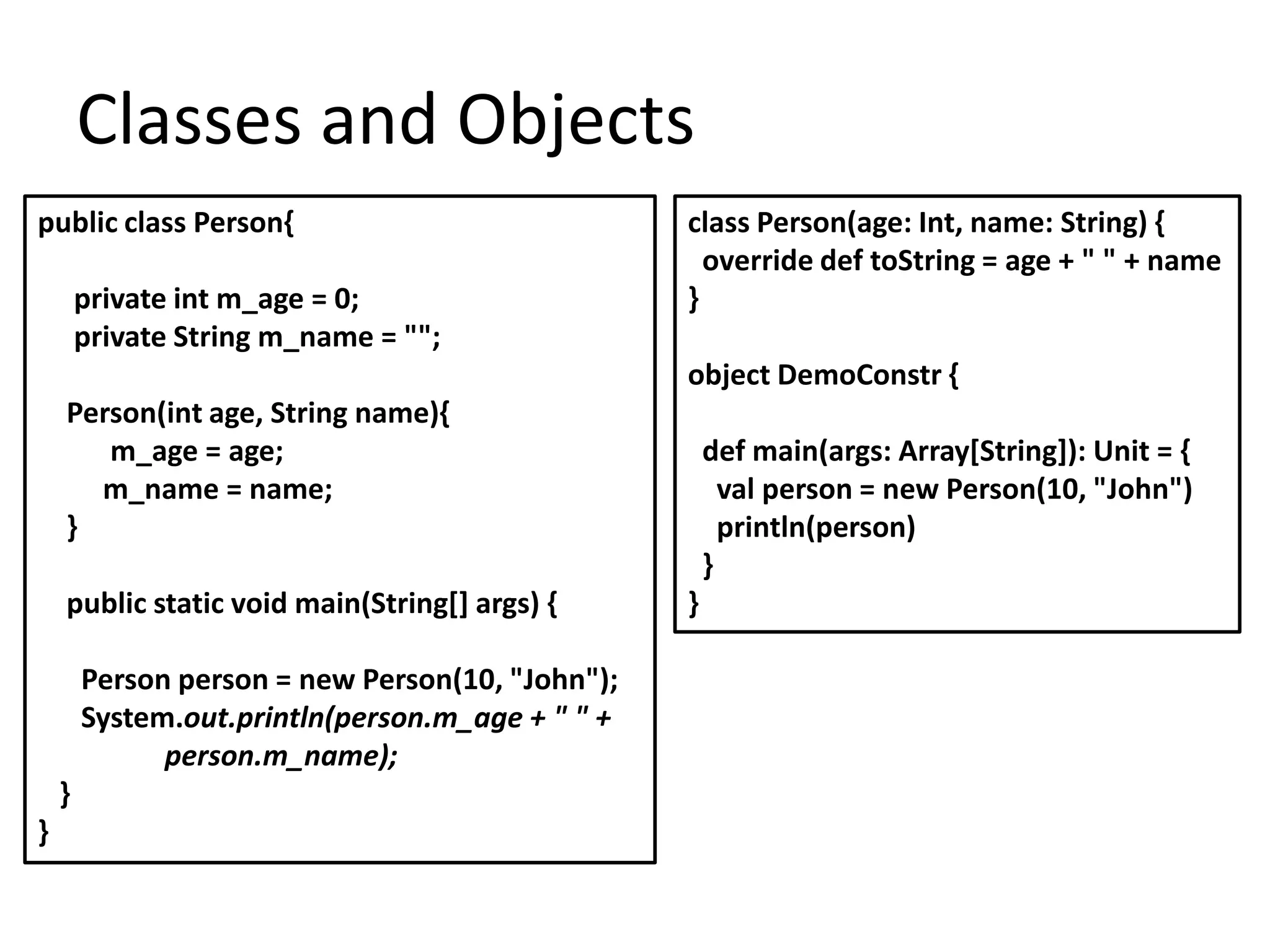 Classes and Objects
public class Person{                              class Person(age: Int, name: String) {
                                                    override def toString = age + " " + name
        private int m_age = 0;                    }
        private String m_name = "";
                                                  object DemoConstr {
    Person(int age, String name){
       m_age = age;                                   def main(args: Array[String]): Unit = {
      m_name = name;                                    val person = new Person(10, "John")
    }                                                   println(person)
                                                      }
    public static void main(String[] args) {      }

        Person person = new Person(10, "John");
        System.out.println(person.m_age + " " +
              person.m_name);
    }
}
 