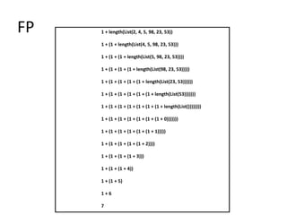FP   1 + length(List(2, 4, 5, 98, 23, 53))

     1 + (1 + length(List(4, 5, 98, 23, 53)))

     1 + (1 + (1 + length(List(5, 98, 23, 53))))

     1 + (1 + (1 + (1 + length(List(98, 23, 53)))))

     1 + (1 + (1 + (1 + (1 + length(List(23, 53))))))

     1 + (1 + (1 + (1 + (1 + (1 + length(List(53)))))))

     1 + (1 + (1 + (1 + (1 + (1 + (1 + length(List())))))))

     1 + (1 + (1 + (1 + (1 + (1 + (1 + 0)))))))

     1 + (1 + (1 + (1 + (1 + (1 + 1)))))

     1 + (1 + (1 + (1 + (1 + 2))))

     1 + (1 + (1 + (1 + 3)))

     1 + (1 + (1 + 4))

     1 + (1 + 5)

     1+6

     7
 
