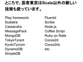 ところで、芸者東京はScala以外の新しい
技術も使っています。

Play framework   Fluentd
Scalatra         Scribe
Cassandra        Node.js
MessagePack      Coffee Script
MongoDB          Ruby on Rails
TokyoTyrant      Cocos2d
KyotoTycoon      Cocos2dx
DynamoDB         etc.
SimpleDB
 