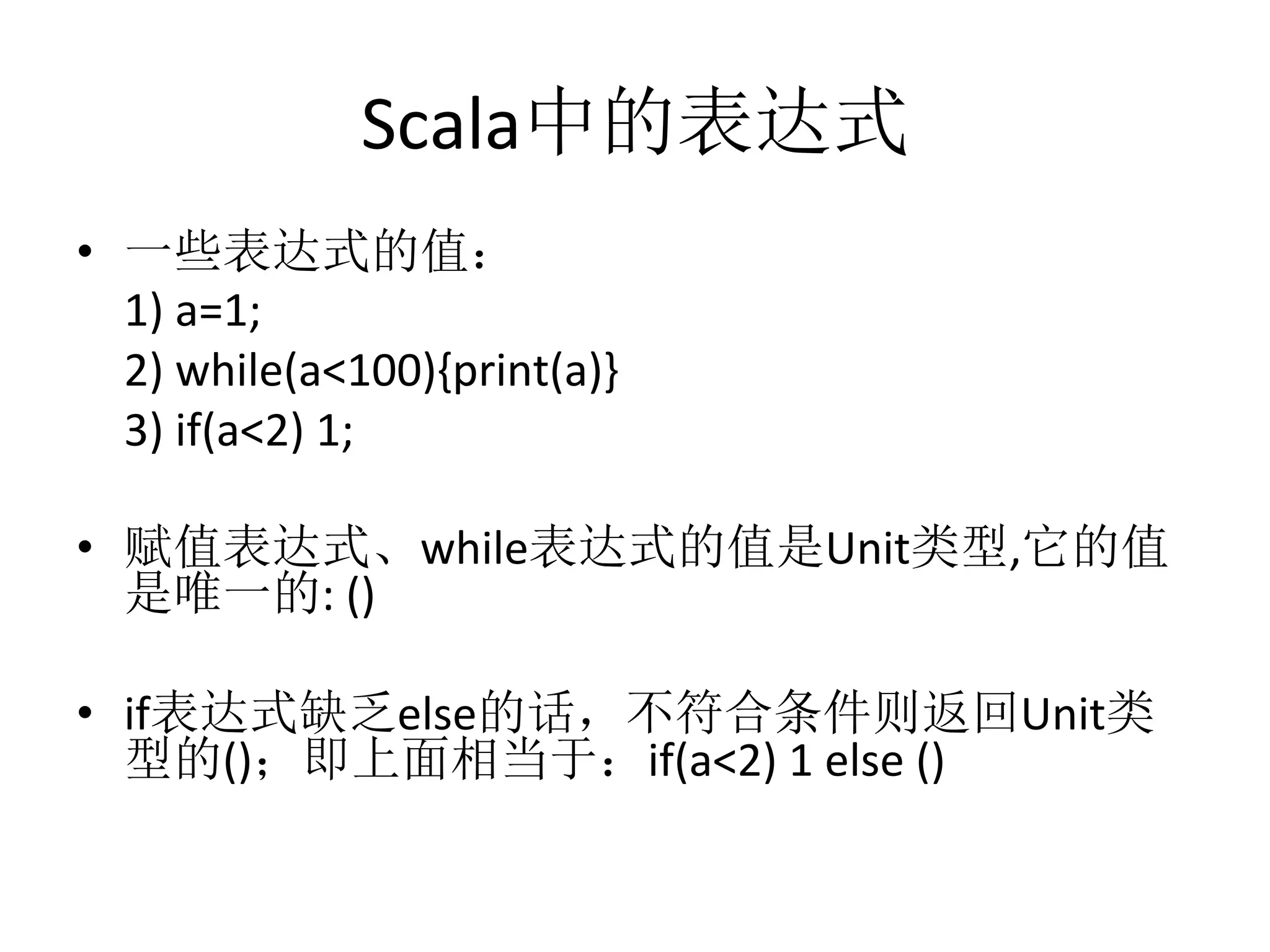Scala中的表达式
•  一些表达式的值：	
  
	
  1)	
  a=1;	
  
	
  2)	
  while(a<100){print(a)}	
  
	
  3)	
  if(a<2)	
  1;	
  
•  赋值表达式、while表达式的值是Unit类型,它的值
是唯一的:	
  ()	
  
•  if表达式缺乏else的话，不符合条件则返回Unit类
型的()；即上面相当于：if(a<2)	
  1	
  else	
  ()	
  
 