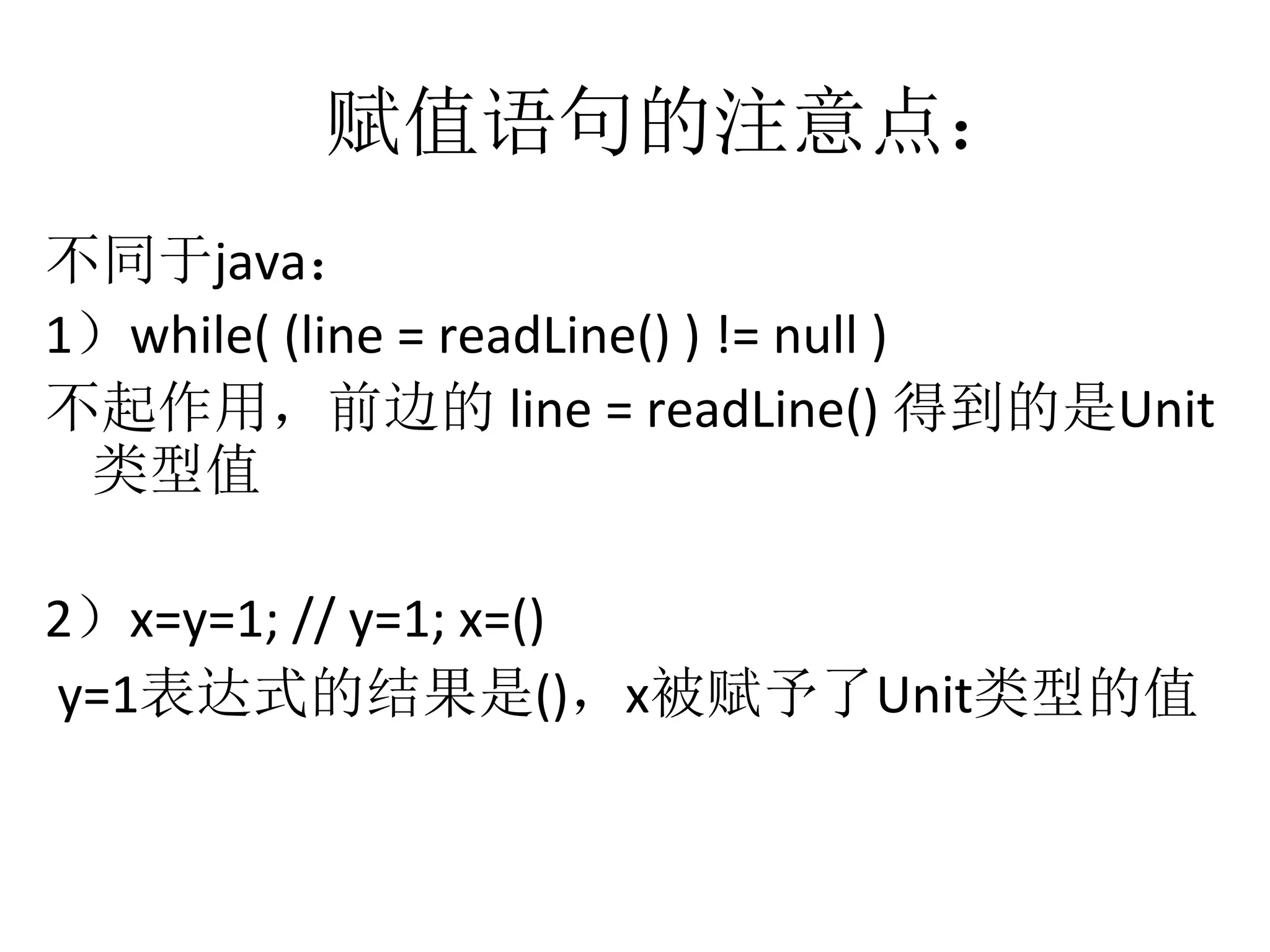 赋值语句的注意点：
不同于java：	
  
1）while(	
  (line	
  =	
  readLine()	
  )	
  !=	
  null	
  )	
  	
  
不起作用，前边的	
  line	
  =	
  readLine()	
  得到的是Unit
类型值	
  
2）x=y=1;	
  //	
  y=1;	
  x=()	
  
	
  y=1表达式的结果是()，x被赋予了Unit类型的值
 