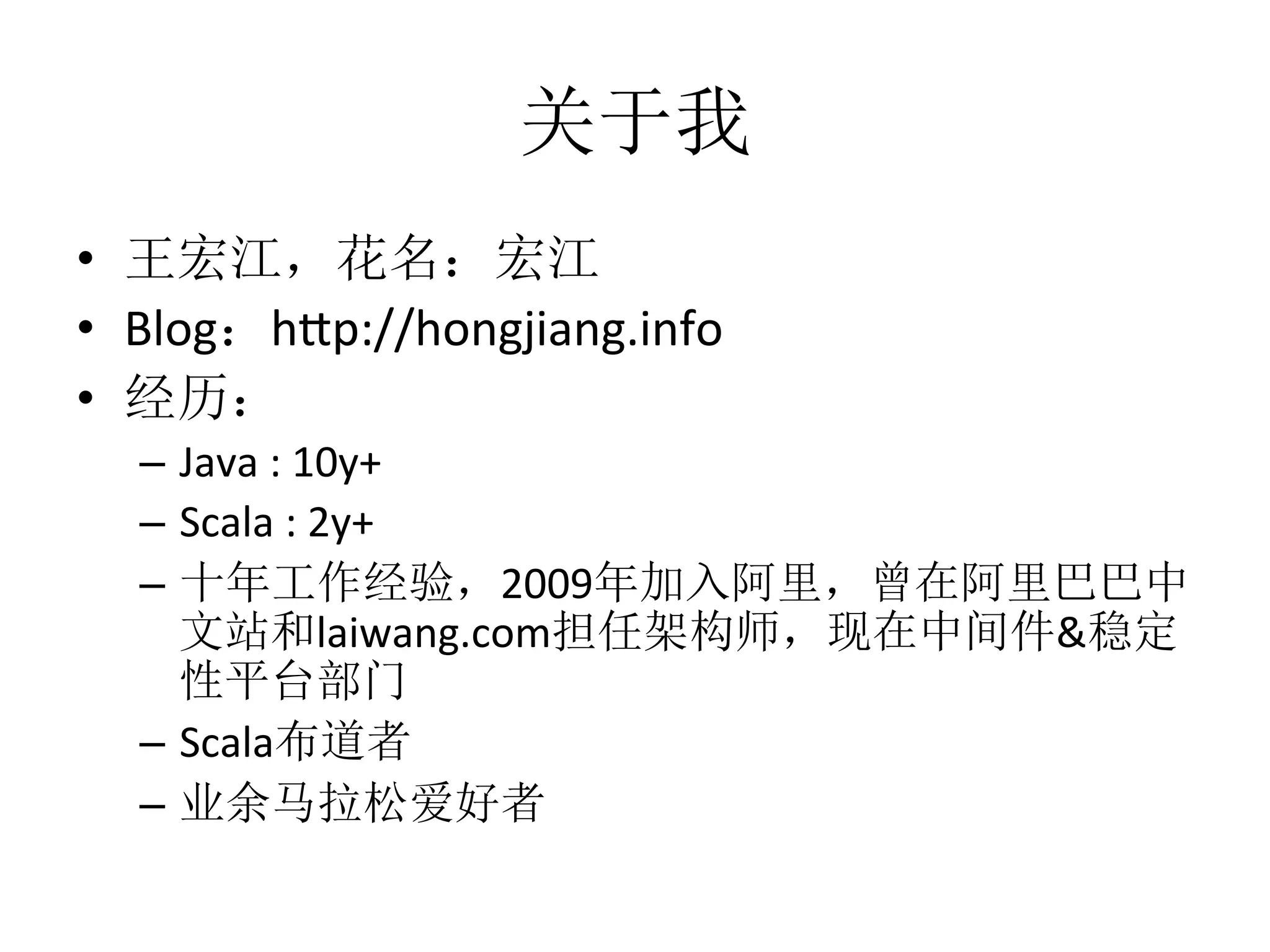 关于我
•  王宏江，花名：宏江	
  
•  Blog：h1p://hongjiang.info	
  
•  经历：	
  
–  Java	
  :	
  10y+	
  	
  
–  Scala	
  :	
  2y+	
  
–  十年工作经验，2009年加入阿里，曾在阿里巴巴中
文站和laiwang.com担任架构师，现在中间件&稳定
性平台部门	
  
–  Scala布道者	
  
–  业余马拉松爱好者	
  
 