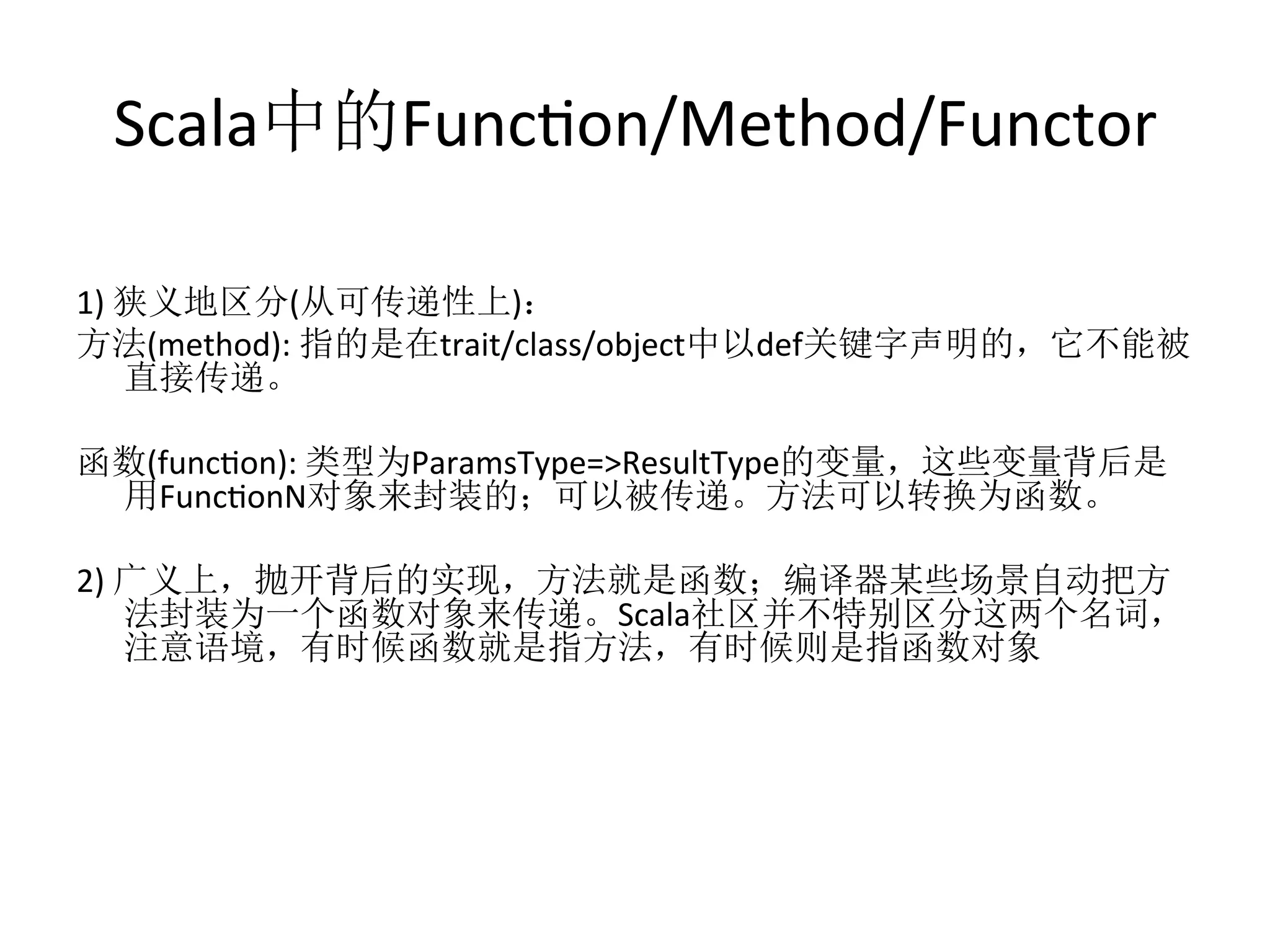 Scala中的Funcfon/Method/Functor	
  
1)	
  狭义地区分(从可传递性上)：	
  
方法(method):	
  指的是在trait/class/object中以def关键字声明的，它不能被
直接传递。	
  
	
  
函数(funcfon):	
  类型为ParamsType=>ResultType的变量，这些变量背后是
用FuncfonN对象来封装的；可以被传递。方法可以转换为函数。	
  
	
  
2)	
  广义上，抛开背后的实现，方法就是函数；编译器某些场景自动把方
法封装为一个函数对象来传递。Scala社区并不特别区分这两个名词，
注意语境，有时候函数就是指方法，有时候则是指函数对象	
  
 