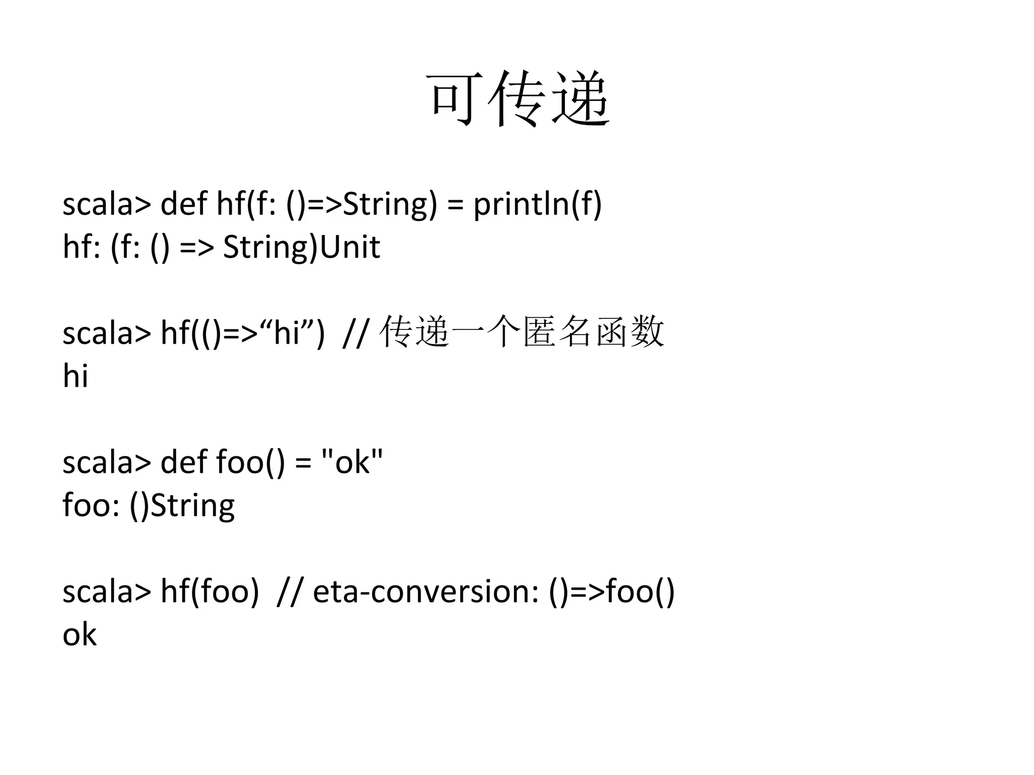 可传递
scala>	
  def	
  hf(f:	
  ()=>String)	
  =	
  println(f)	
  
hf:	
  (f:	
  ()	
  =>	
  String)Unit	
  
	
  
scala>	
  hf(()=>“hi”)	
  	
  //	
  传递一个匿名函数	
  
hi	
  
	
  
scala>	
  def	
  foo()	
  =	
  "ok"	
  
foo:	
  ()String	
  
	
  
scala>	
  hf(foo)	
  	
  //	
  eta-­‐conversion:	
  ()=>foo()	
  
ok
 