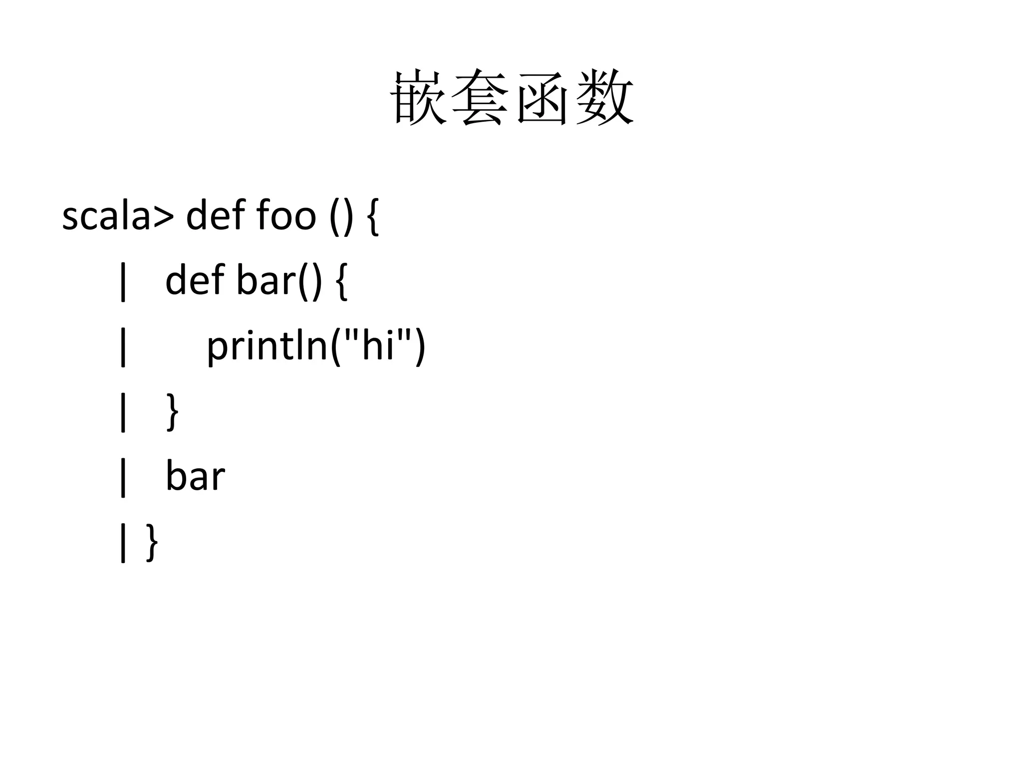 嵌套函数
scala>	
  def	
  foo	
  ()	
  {	
  
	
  	
  	
  	
  	
  |	
  	
  	
  def	
  bar()	
  {	
  
	
  	
  	
  	
  	
  |	
  	
  	
  	
  	
  	
  	
  println("hi")	
  
	
  	
  	
  	
  	
  |	
  	
  	
  }	
  
	
  	
  	
  	
  	
  |	
  	
  	
  bar	
  
	
  	
  	
  	
  	
  |	
  }
 