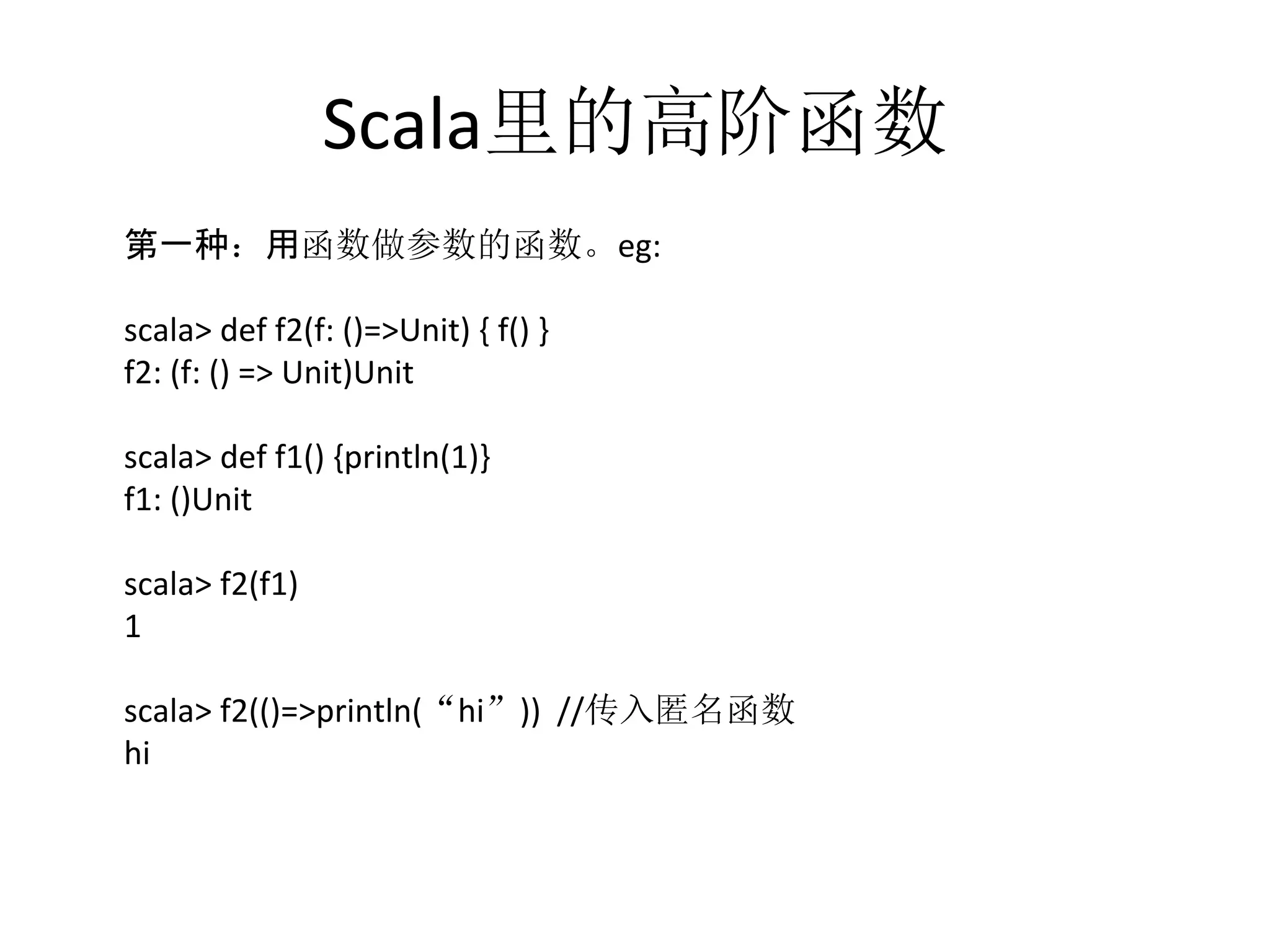 Scala里的高阶函数
	
  第一种：用函数做参数的函数。eg:	
  
	
  
	
  scala>	
  def	
  f2(f:	
  ()=>Unit)	
  {	
  f()	
  }	
  
	
  f2:	
  (f:	
  ()	
  =>	
  Unit)Unit	
  
	
  scala>	
  def	
  f1()	
  {println(1)}	
  
	
  f1:	
  ()Unit	
  
	
  scala>	
  f2(f1)	
  
	
  1	
  
	
  scala>	
  f2(()=>println(“hi”))	
  	
  //传入匿名函数	
  
	
  hi	
  
 