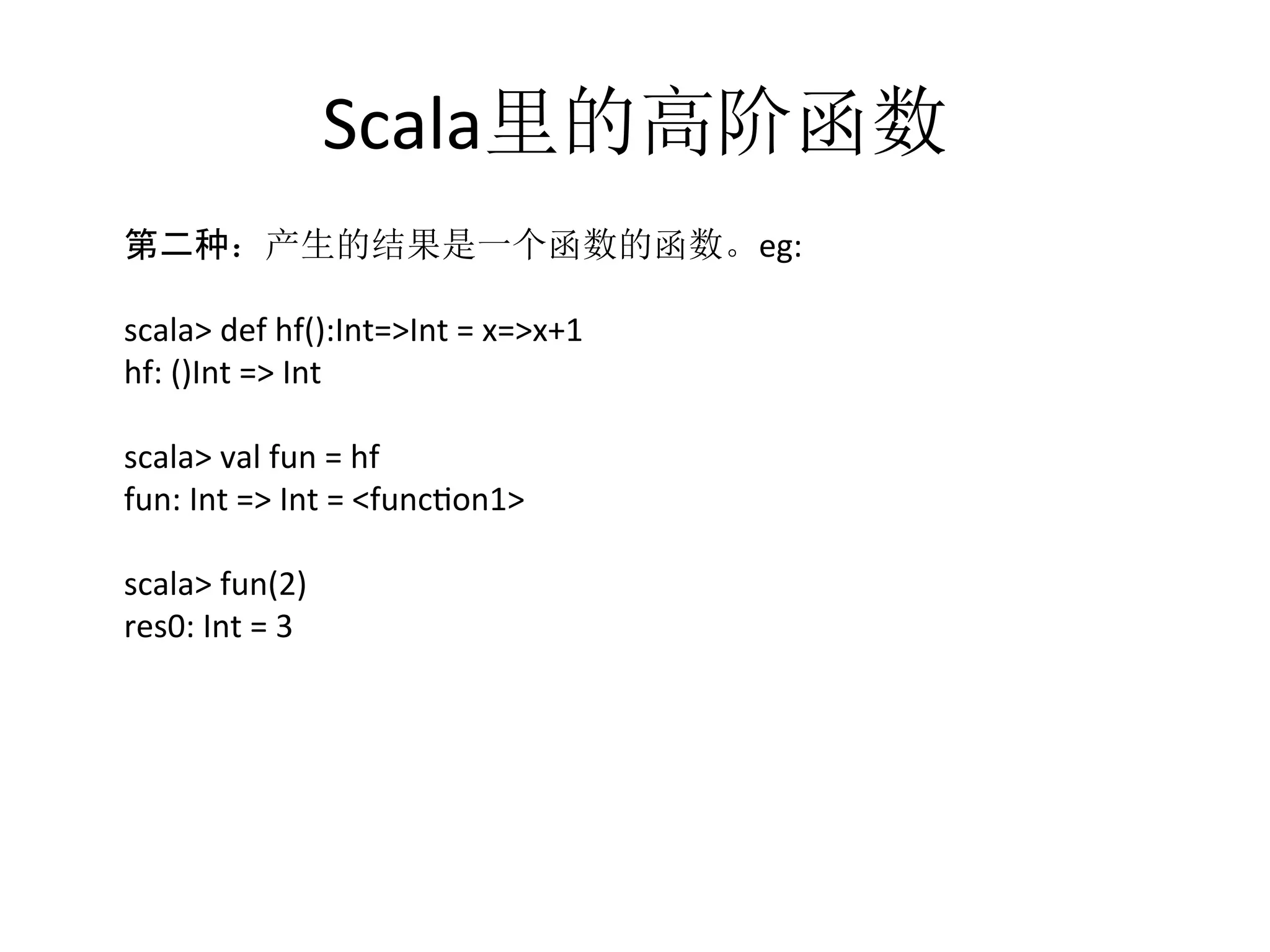 Scala里的高阶函数
	
  第二种：产生的结果是一个函数的函数。eg:	
  
	
  
	
  scala>	
  def	
  hf():Int=>Int	
  =	
  x=>x+1	
  
	
  hf:	
  ()Int	
  =>	
  Int	
  
	
  
	
  scala>	
  val	
  fun	
  =	
  hf	
  
	
  fun:	
  Int	
  =>	
  Int	
  =	
  <funcfon1>	
  
	
  
	
  scala>	
  fun(2)	
  
	
  res0:	
  Int	
  =	
  3	
  
 