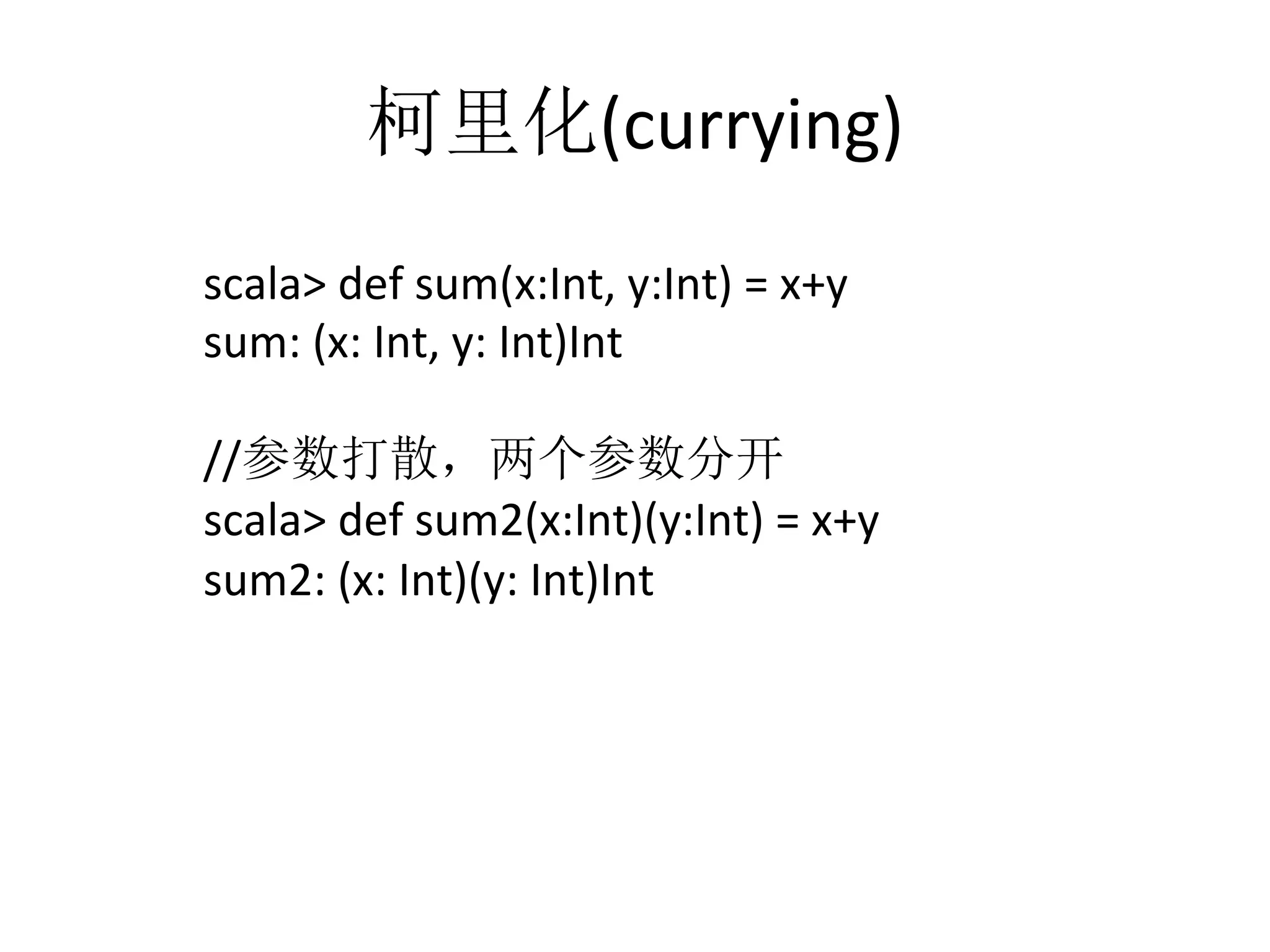 柯里化(currying)	
  
scala>	
  def	
  sum(x:Int,	
  y:Int)	
  =	
  x+y	
  
sum:	
  (x:	
  Int,	
  y:	
  Int)Int	
  
	
  
//参数打散，两个参数分开	
  
scala>	
  def	
  sum2(x:Int)(y:Int)	
  =	
  x+y	
  
sum2:	
  (x:	
  Int)(y:	
  Int)Int	
  
	
  
	
  
	
  
 