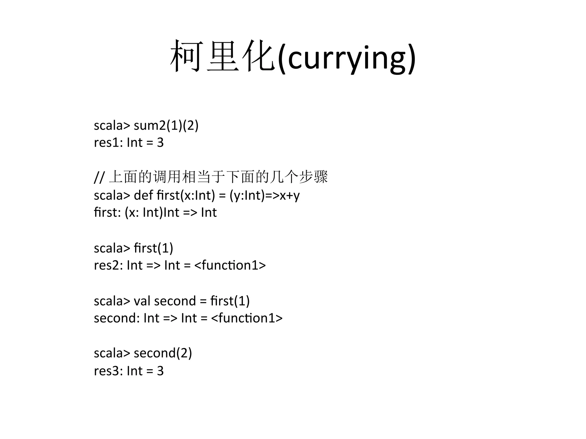 柯里化(currying)	
  
scala>	
  sum2(1)(2)	
  
res1:	
  Int	
  =	
  3	
  
	
  
//	
  上面的调用相当于下面的几个步骤	
  
scala>	
  def	
  ﬁrst(x:Int)	
  =	
  (y:Int)=>x+y	
  
ﬁrst:	
  (x:	
  Int)Int	
  =>	
  Int	
  
	
  
scala>	
  ﬁrst(1)	
  
res2:	
  Int	
  =>	
  Int	
  =	
  <funcfon1>	
  
	
  
scala>	
  val	
  second	
  =	
  ﬁrst(1)	
  
second:	
  Int	
  =>	
  Int	
  =	
  <funcfon1>	
  
	
  
scala>	
  second(2)	
  
res3:	
  Int	
  =	
  3	
  
 