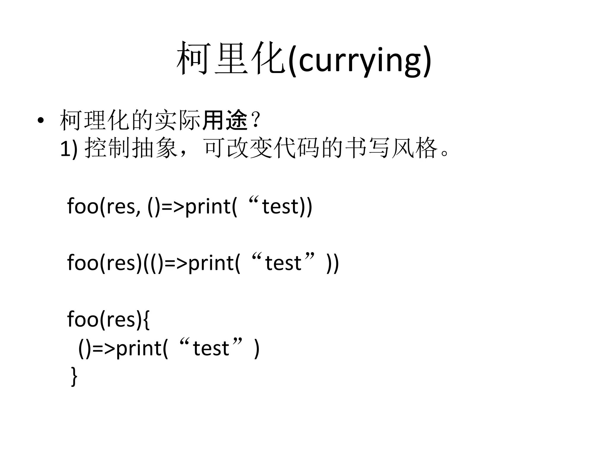 柯里化(currying)	
  
•  柯理化的实际用途？	
  
	
  1)	
  控制抽象，可改变代码的书写风格。	
  
	
  
	
  	
  foo(res,	
  ()=>print(“test))	
  
	
  
	
  	
  foo(res)(()=>print(“test”))	
  	
  
	
  	
  
	
  	
  foo(res){	
  
	
  	
  	
  	
  ()=>print(“test”)	
  
	
  	
  	
  }	
  
 