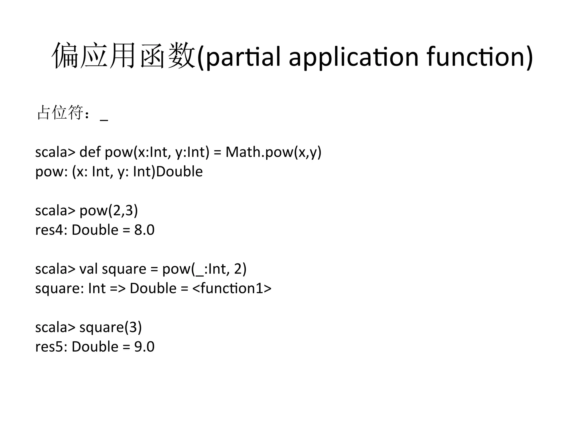 偏应用函数(parfal	
  applicafon	
  funcfon)	
  
占位符：_	
  
	
  
scala>	
  def	
  pow(x:Int,	
  y:Int)	
  =	
  Math.pow(x,y)	
  
pow:	
  (x:	
  Int,	
  y:	
  Int)Double	
  
scala>	
  pow(2,3)	
  
res4:	
  Double	
  =	
  8.0	
  
scala>	
  val	
  square	
  =	
  pow(_:Int,	
  2)	
  
square:	
  Int	
  =>	
  Double	
  =	
  <funcfon1>	
  
scala>	
  square(3)	
  
res5:	
  Double	
  =	
  9.0	
  
 