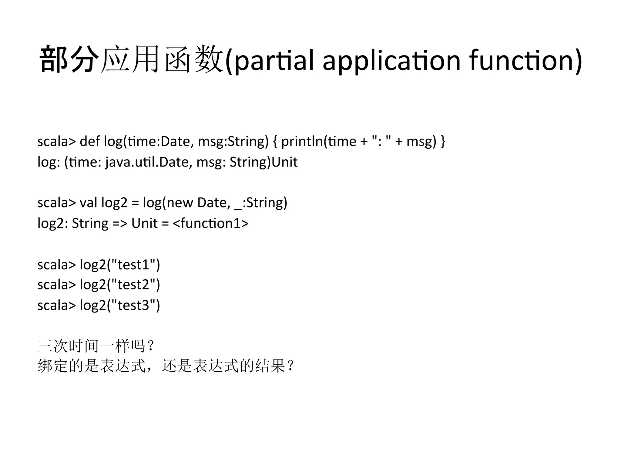 部分应用函数(parfal	
  applicafon	
  funcfon)	
  
	
  
scala>	
  def	
  log(fme:Date,	
  msg:String)	
  {	
  println(fme	
  +	
  ":	
  "	
  +	
  msg)	
  }	
  
log:	
  (fme:	
  java.ufl.Date,	
  msg:	
  String)Unit	
  
scala>	
  val	
  log2	
  =	
  log(new	
  Date,	
  _:String)	
  
log2:	
  String	
  =>	
  Unit	
  =	
  <funcfon1>	
  
scala>	
  log2("test1")	
  
scala>	
  log2("test2")	
  
scala>	
  log2("test3")	
  
	
  
三次时间一样吗？	
  
绑定的是表达式，还是表达式的结果？
 