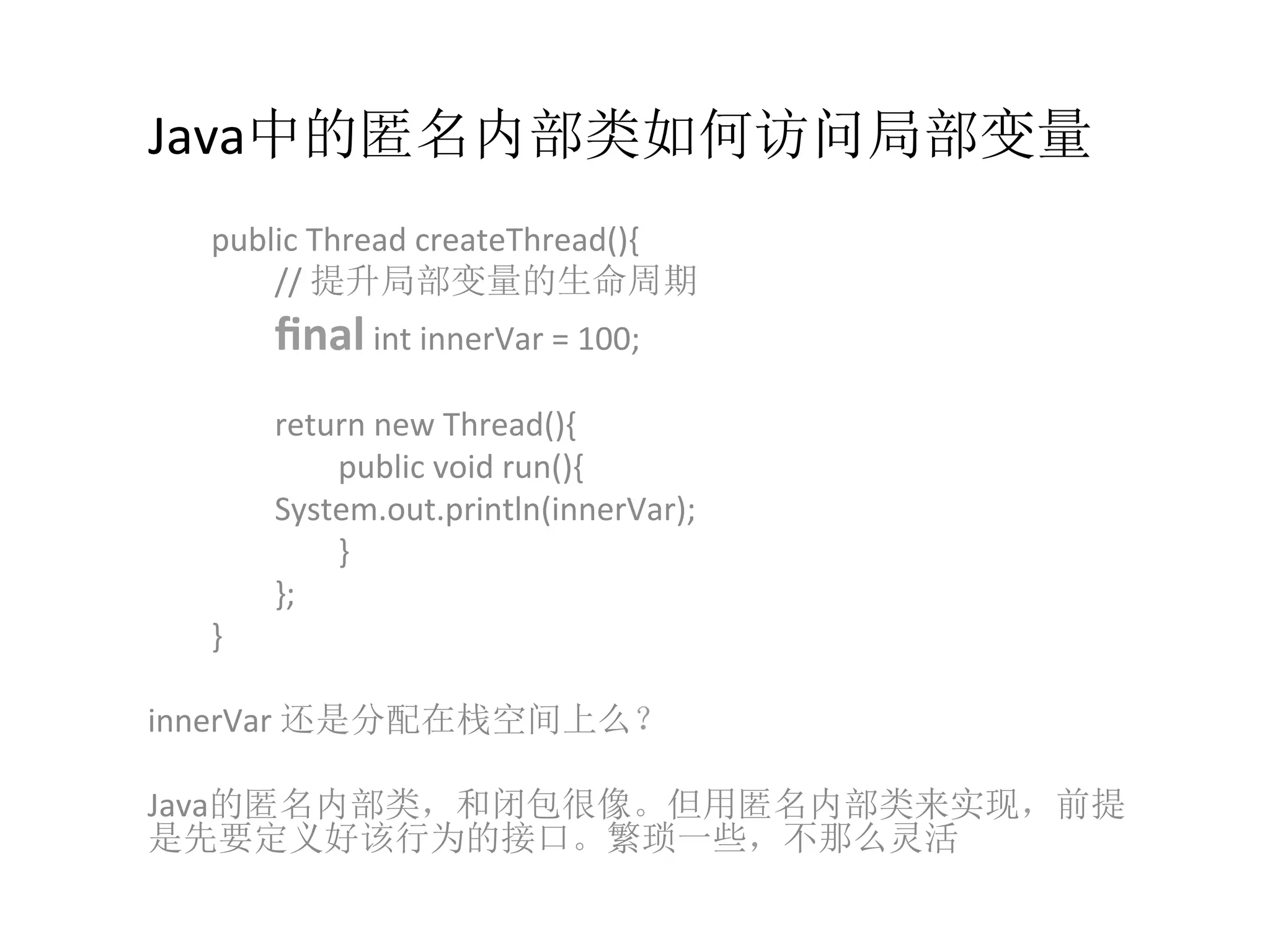 Java中的匿名内部类如何访问局部变量
	
  public	
  Thread	
  createThread(){	
  
	
   	
  //	
  提升局部变量的生命周期	
  
	
   	
  ﬁnal	
  int	
  innerVar	
  =	
  100;	
  
	
   	
  	
  
	
   	
  return	
  new	
  Thread(){	
  
	
   	
   	
  public	
  void	
  run(){	
  	
  
	
   	
  System.out.println(innerVar);	
  
	
   	
   	
  }	
  
	
   	
  };	
  
	
  }	
  
	
  
innerVar	
  还是分配在栈空间上么？	
  
	
  
Java的匿名内部类，和闭包很像。但用匿名内部类来实现，前提
是先要定义好该行为的接口。繁琐一些，不那么灵活	
  
 