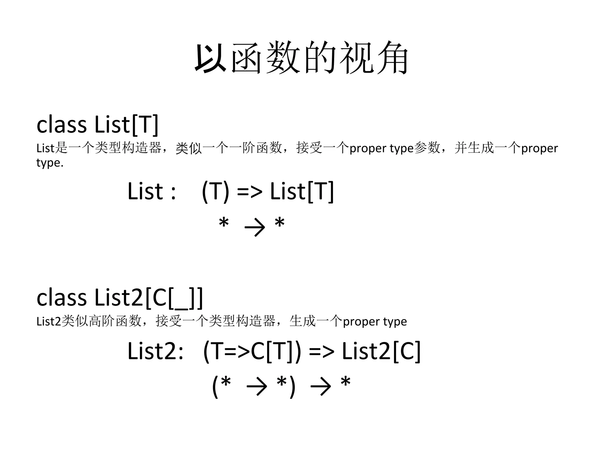以函数的视角
class	
  List[T]	
  	
   	
   	
  	
  
List是一个类型构造器，类似一个一阶函数，接受一个proper	
  type参数，并生成一个proper	
  
type.	
  
	
   	
   	
  List	
  :	
  	
  	
  	
  (T)	
  =>	
  List[T]	
  
	
   	
   	
   	
   	
  	
  	
  	
  	
  	
  *	
  	
  →	
  *	
  
	
  
class	
  List2[C[_]]	
  
List2类似高阶函数，接受一个类型构造器，生成一个proper	
  type	
  
	
   	
   	
  List2:	
  	
  	
  (T=>C[T])	
  =>	
  List2[C]	
  
	
   	
   	
   	
   	
  	
  	
  	
  	
  (*	
  	
  →	
  *)	
  	
  →	
  *
 