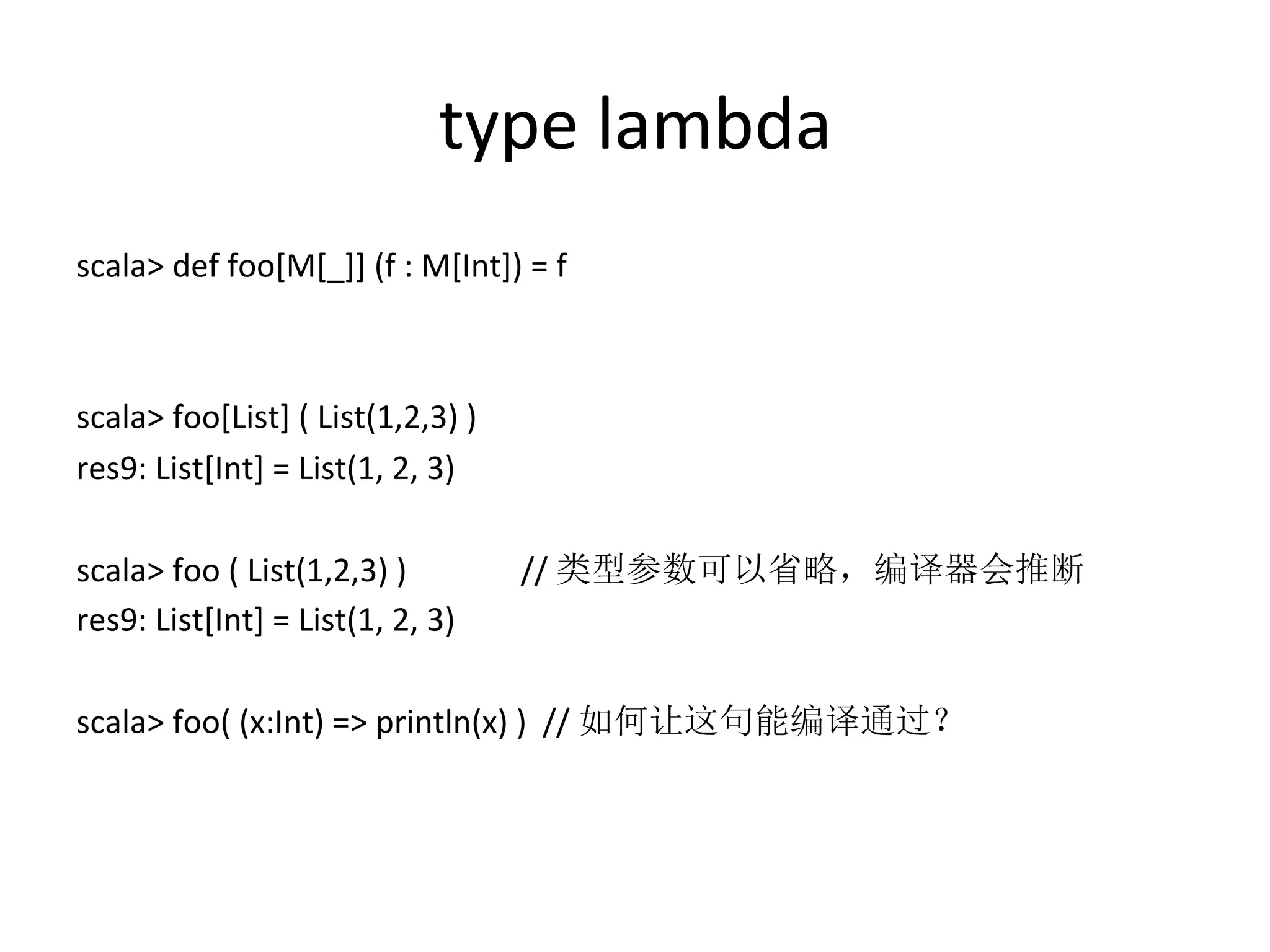 type	
  lambda
scala>	
  def	
  foo[M[_]]	
  (f	
  :	
  M[Int])	
  =	
  f	
  
	
  
	
  
scala>	
  foo[List]	
  (	
  List(1,2,3)	
  )	
  
res9:	
  List[Int]	
  =	
  List(1,	
  2,	
  3)	
  
	
  
scala>	
  foo	
  (	
  List(1,2,3)	
  ) 	
   	
  //	
  类型参数可以省略，编译器会推断	
  
res9:	
  List[Int]	
  =	
  List(1,	
  2,	
  3)	
  
	
  
scala>	
  foo(	
  (x:Int)	
  =>	
  println(x)	
  )	
  	
  //	
  如何让这句能编译通过？
 