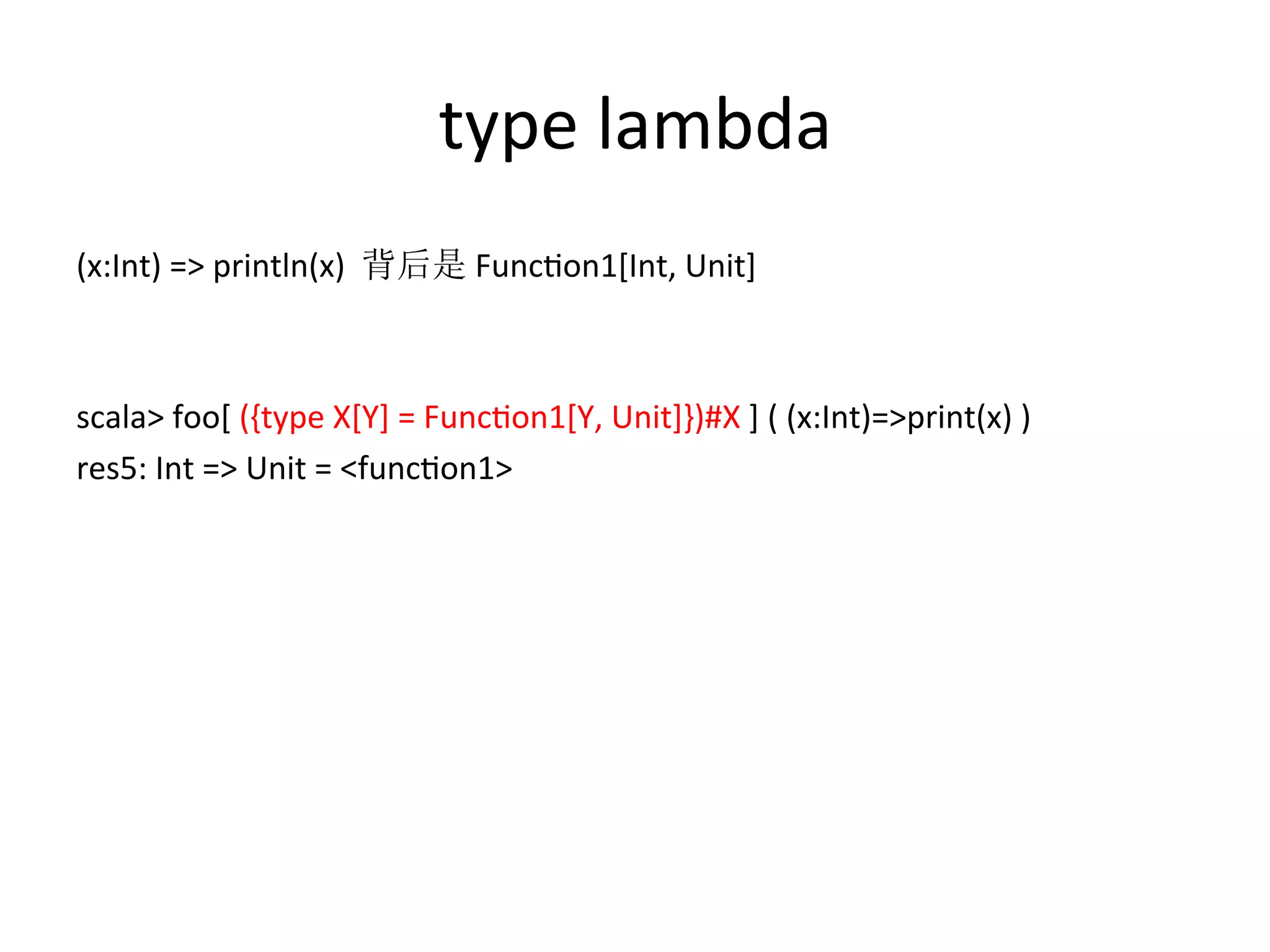 type	
  lambda
(x:Int)	
  =>	
  println(x)	
  	
  背后是	
  Funcfon1[Int,	
  Unit]	
  
	
  
	
  
scala>	
  foo[	
  ({type	
  X[Y]	
  =	
  Funcfon1[Y,	
  Unit]})#X	
  ]	
  (	
  (x:Int)=>print(x)	
  )	
  
res5:	
  Int	
  =>	
  Unit	
  =	
  <funcfon1>
 